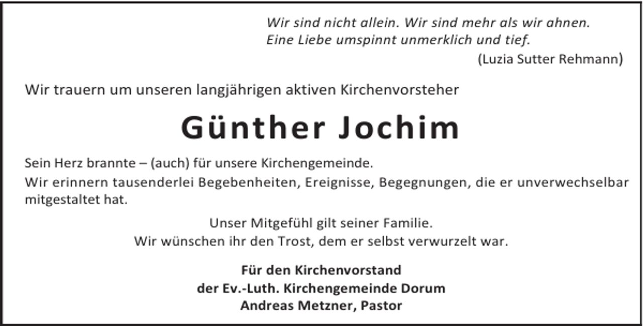 <p>Wir sind nicht allein. Wir sind mehr als wir ahnen.<br />Eine Liebe umspinnt unmerklich und tief.<br />(Luzia Sutter Rehmann)</p><p>Wir trauern um unseren langjährigen aktiven Kirchenvorsteher</p><p>Günther Jochim<br />Sein Herz brannte – (auch) für unsere Kirchengemeinde.<br />Wir erinnern tausenderlei Begebenheiten, Ereignisse, Begegnungen, die er unverwechselbar<br />mitgestaltet hat.<br />Unser Mitgefühl gilt seiner Familie.<br />Wir wünschen ihr den Trost, dem er selbst verwurzelt war.<br />Für den Kirchenvorstand<br />der Ev.-Luth. Kirchengemeinde Dorum<br />Andreas Metzner, Pastor</p>