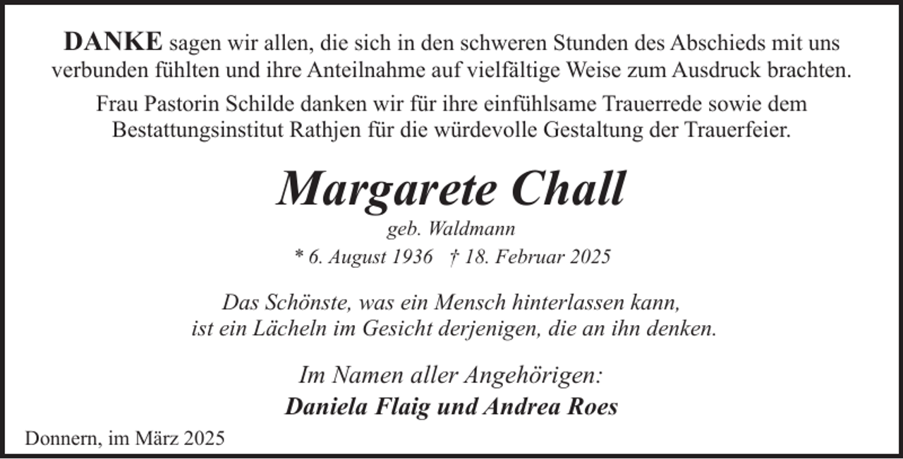 <p>DANKE sagen wir allen, die sich in den schweren Stunden des Abschieds mit uns<br />verbunden fühlten und ihre Anteilnahme auf vielfältige Weise zum Ausdruck brachten.<br />Frau Pastorin Schilde danken wir für ihre einfühlsame Trauerrede sowie dem<br />Bestattungsinstitut Rathjen für die würdevolle Gestaltung der Trauerfeier.</p><p>Margarete Chall<br />geb. Waldmann<br />* 6. August 1936 † 18. Februar 2025</p><p>Das Schönste, was ein Mensch hinterlassen kann,<br />ist ein Lächeln im Gesicht derjenigen, die an ihn denken.</p><p>Im Namen aller Angehörigen:<br />Daniela Flaig und Andrea Roes<br />Donnern, im März 2025</p>