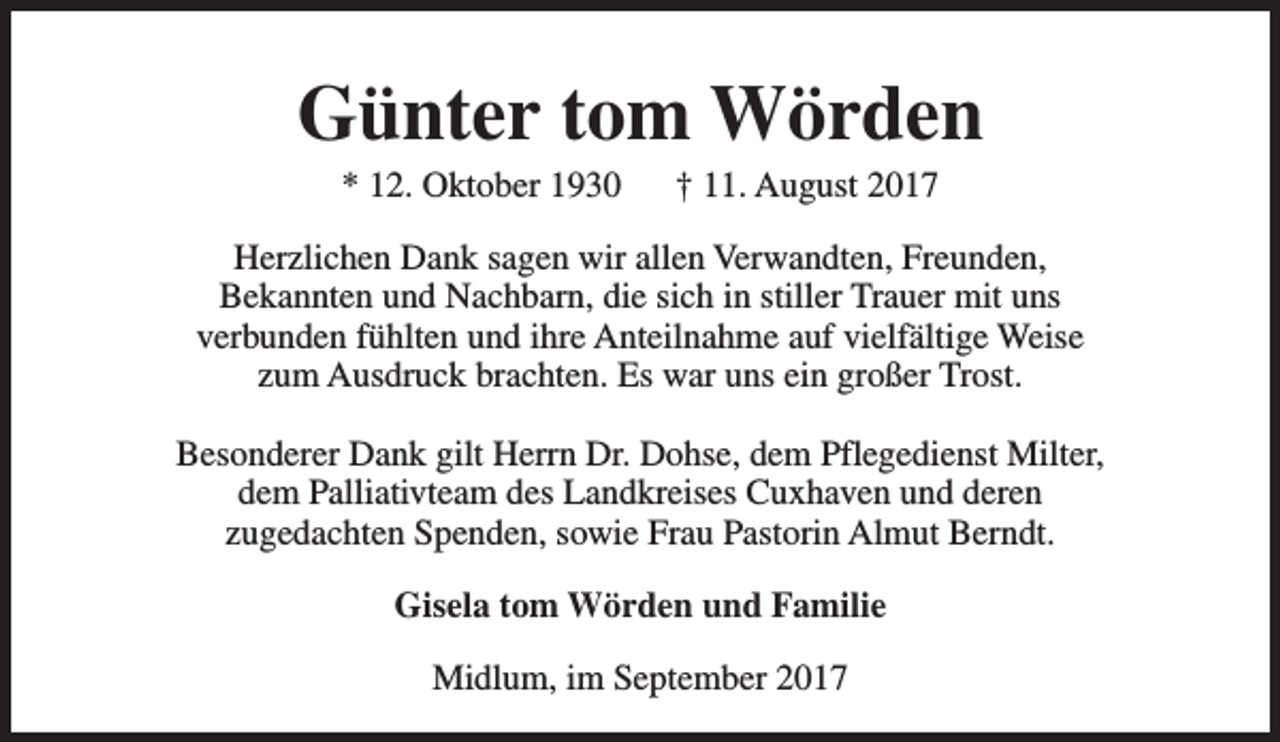 <p>Günter tom Wörden<br />* 12. Oktober 1930</p><p>† 11. August 2017</p><p>Herzlichen Dank sagen wir allen Verwandten, Freunden,<br />Bekannten und Nachbarn, die sich in stiller Trauer mit uns<br />verbunden fühlten und ihre Anteilnahme auf vielfältige Weise<br />zum Ausdruck brachten. Es war uns ein großer Trost.<br />Besonderer Dank gilt Herrn Dr. Dohse, dem Pflegedienst Milter,<br />dem Palliativteam des Landkreises Cuxhaven und deren<br />zugedachten Spenden, sowie Frau Pastorin Almut Berndt.<br />Gisela tom Wörden und Familie<br />Midlum, im September 2017</p>