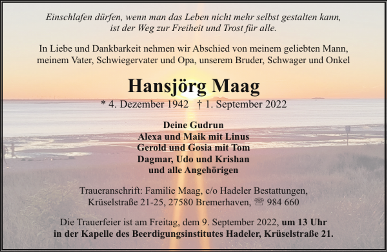 <p>Einschlafen dürfen, wenn man das Leben nicht mehr selbst gestalten kann,<br />ist der Weg zur Freiheit und Trost für alle.<br />In Liebe und Dankbarkeit nehmen wir Abschied von meinem geliebten Mann,<br />meinem Vater, Schwiegervater und Opa, unserem Bruder, Schwager und Onkel</p><p>Hansjörg Maag</p><p>* 4. Dezember 1942 † 1. September 2022<br />Deine Gudrun<br />Alexa und Maik mit Linus<br />Gerold und Gosia mit Tom<br />Dagmar, Udo und Krishan<br />und alle Angehörigen<br />Traueranschrift: Familie Maag, c/o Hadeler Bestattungen,<br />Krüselstraße 21-25, 27580 Bremerhaven, ' 984 660<br />Die Trauerfeier ist am Freitag, dem 9. September 2022, um 13 Uhr<br />in der Kapelle des Beerdigungsinstitutes Hadeler, Krüselstraße 21.</p>