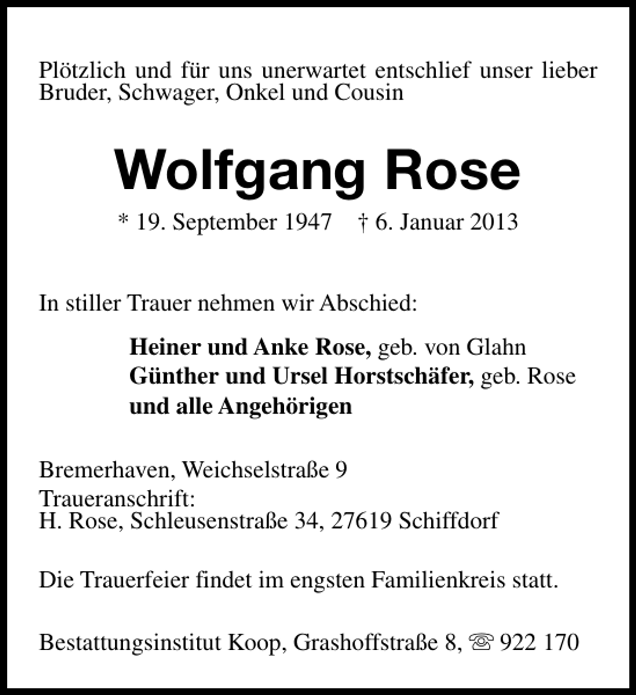 <p>Plötzlich und für uns unerwartet entschlief unser lieber<br />Bruder, Schwager, Onkel und Cousin</p><p>Wolfgang Rose<br />* 19. September 1947</p><p>† 6. Januar 2013</p><p>In stiller Trauer nehmen wir Abschied:<br />Heiner und Anke Rose, geb. von Glahn<br />Günther und Ursel Horstschäfer, geb. Rose<br />und alle Angehörigen<br />Bremerhaven, Weichselstraße 9<br />Traueranschrift:<br />H. Rose, Schleusenstraße 34, 27619 Schiffdorf<br />Die Trauerfeier findet im engsten Familienkreis statt.<br />Bestattungsinstitut Koop, Grashoffstraße 8, s 922 170</p>