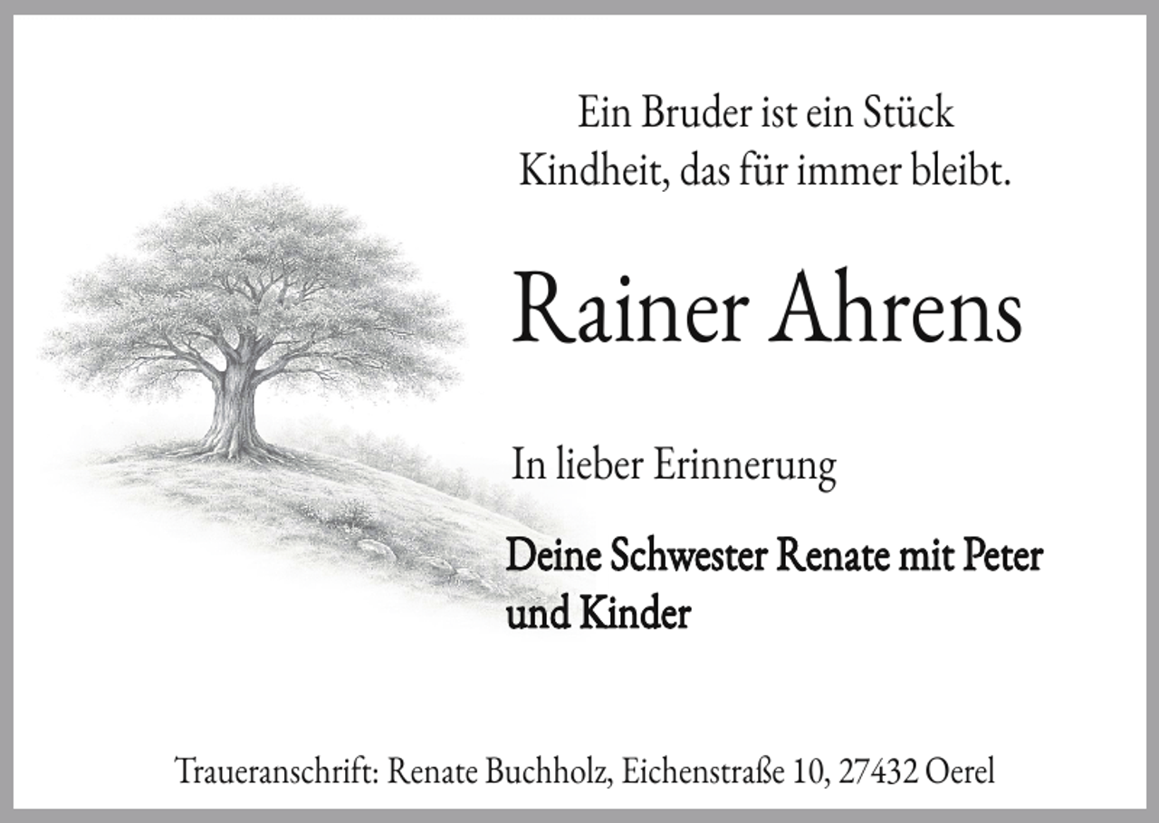 <p>Ein Bruder ist ein Stück<br />Kindheit, das ür immer bleibt.</p><p>Rainer Ahrens<br />In lieber Erinnerung<br />Deine Schwester Renate mit Peter<br />und Kinder<br />Traueranschri t: Renate Buchholz, Eichenstraße 10, 27432 Oerel</p>