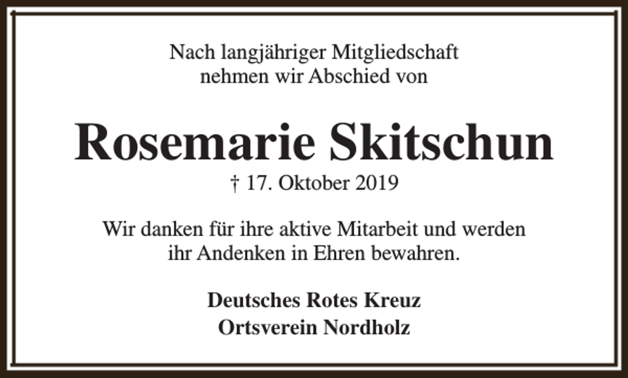 <p>Nach langjähriger Mitgliedschaft<br />nehmen wir Abschied von</p><p>Rosemarie Skitschun<br />† 17. Oktober 2019</p><p>Wir danken für ihre aktive Mitarbeit und werden<br />ihr Andenken in Ehren bewahren.<br />Deutsches Rotes Kreuz<br />Ortsverein Nordholz</p>