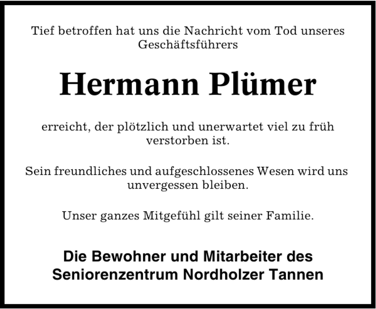 <p>Tief betroffen hat uns die Nachricht vom Tod unseres<br />Geschäftsführers</p>
<p>Hermann Plümer<br />erreicht, der plötzlich und unerwartet viel zu früh<br />verstorben ist.<br />Sein freundliches und aufgeschlossenes Wesen wird uns<br />unvergessen bleiben.<br />Unser ganzes Mitgefühl gilt seiner Familie.</p>
<p>Die Bewohner und Mitarbeiter des<br />Seniorenzentrum Nordholzer Tannen</p>