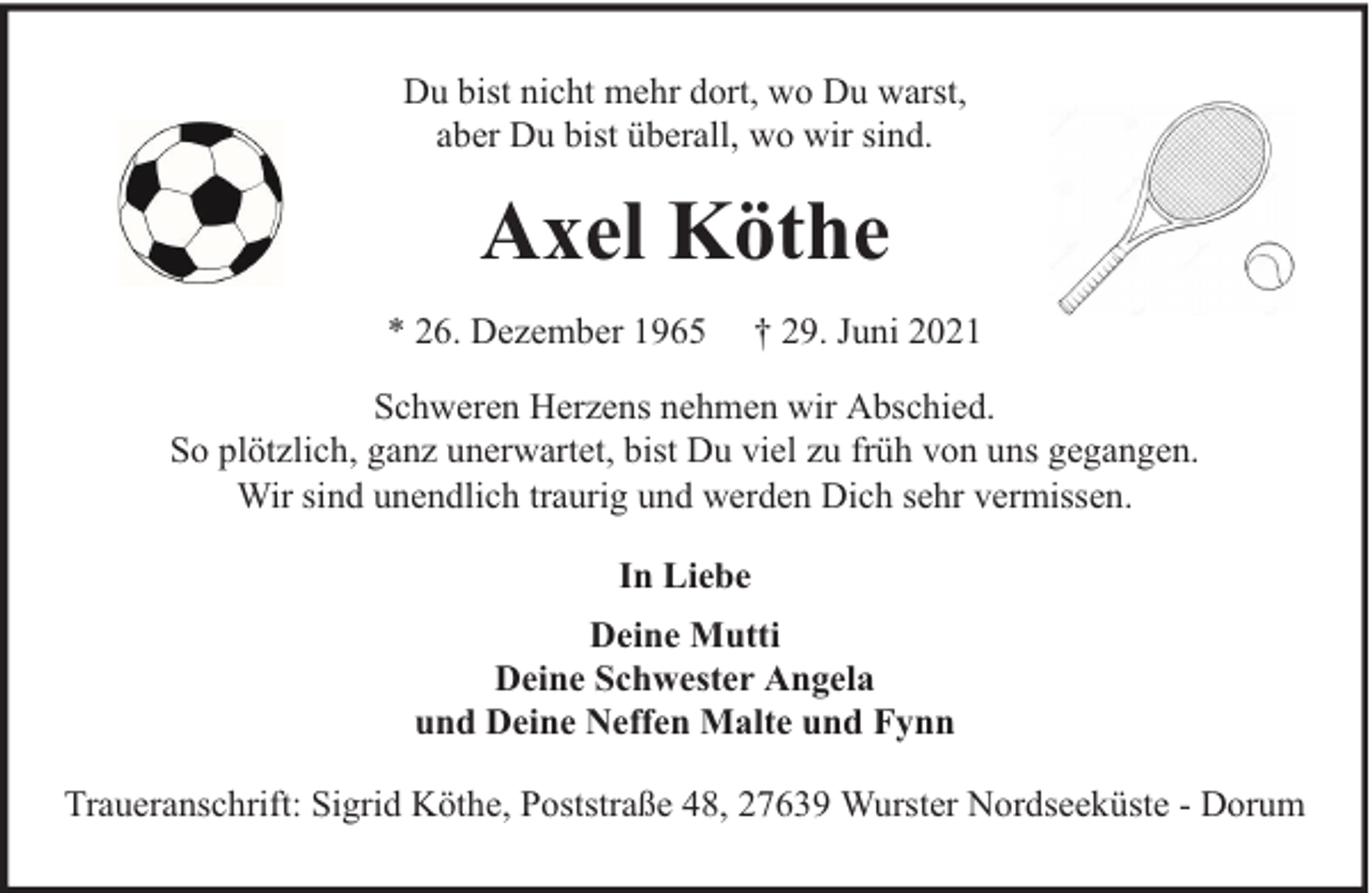 <p>Du bist nicht mehr dort, wo Du warst,<br />aber Du bist überall, wo wir sind.</p><p>Axel Köthe<br />* 26. Dezember 1965</p><p>† 29. Juni 2021</p><p>Schweren Herzens nehmen wir Abschied.<br />So plötzlich, ganz unerwartet, bist Du viel zu früh von uns gegangen.<br />Wir sind unendlich traurig und werden Dich sehr vermissen.<br />In Liebe<br />Deine Mutti<br />Deine Schwester Angela<br />und Deine Neffen Malte und Fynn<br />Traueranschrift: Sigrid Köthe, Poststraße 48, 27639 Wurster Nordseeküste - Dorum</p>