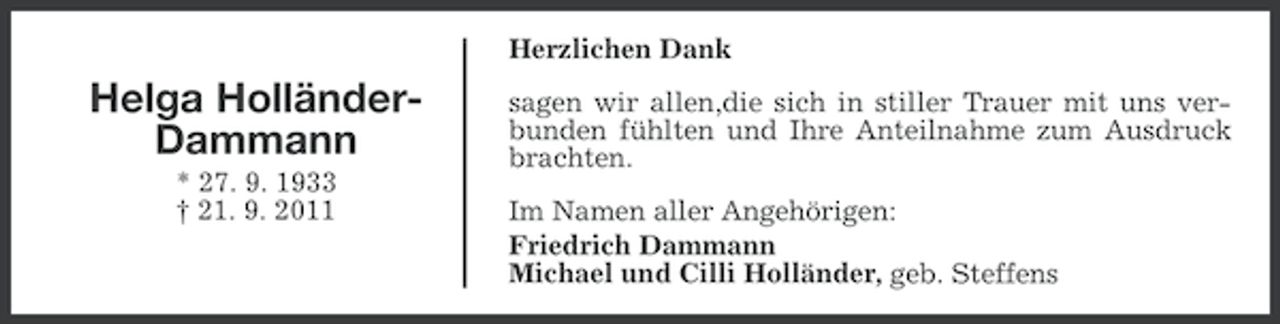 <p>Herzlichen Dank</p><p>Helga HolländerDammann<br />* 27. 9. 1933<br />† 21. 9. 2011</p><p>sagen wir allen,die sich in stiller Trauer mit uns verbunden fühlten und Ihre Anteilnahme zum Ausdruck<br />brachten.<br />Im Namen aller Angehörigen:<br />Friedrich Dammann<br />Michael und Cilli Holländer, geb. Steffens</p>