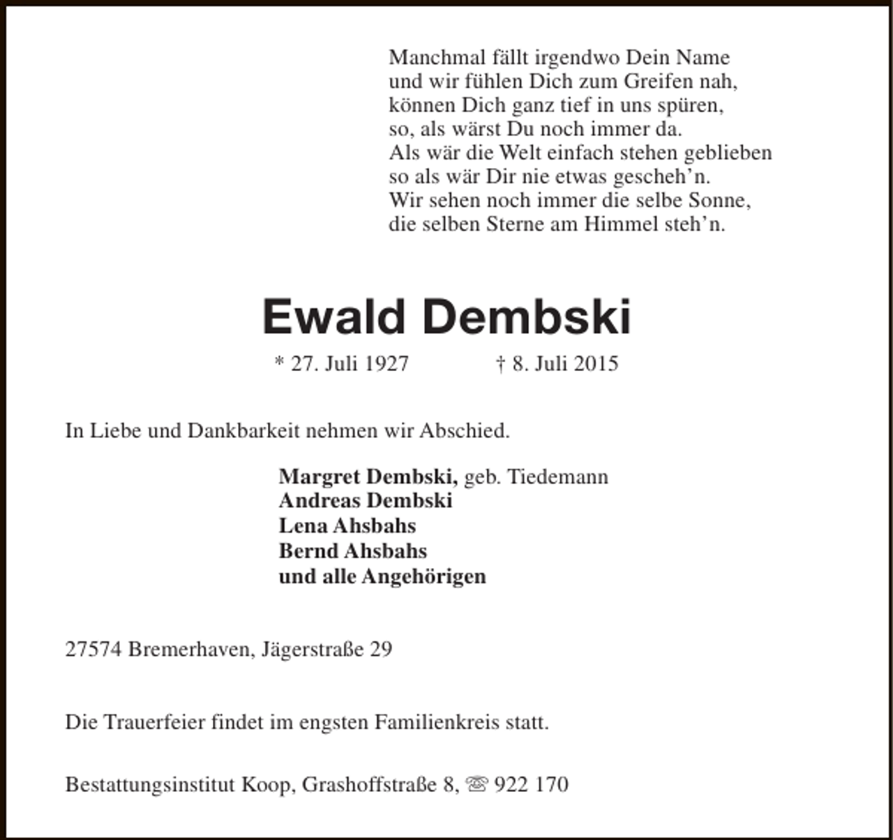 <p>Manchmal fällt irgendwo Dein Name<br />und wir fühlen Dich zum Greifen nah,<br />können Dich ganz tief in uns spüren,<br />so, als wärst Du noch immer da.<br />Als wär die Welt einfach stehen geblieben<br />so als wär Dir nie etwas gescheh’n.<br />Wir sehen noch immer die selbe Sonne,<br />die selben Sterne am Himmel steh’n.</p><p>Ewald Dembski<br />* 27. Juli 1927</p><p>† 8. Juli 2015</p><p>In Liebe und Dankbarkeit nehmen wir Abschied.<br />Margret Dembski, geb. Tiedemann<br />Andreas Dembski<br />Lena Ahsbahs<br />Bernd Ahsbahs<br />und alle Angehörigen<br />27574 Bremerhaven, Jägerstraße 29<br />Die Trauerfeier findet im engsten Familienkreis statt.<br />Bestattungsinstitut Koop, Grashoffstraße 8, s 922 170</p>