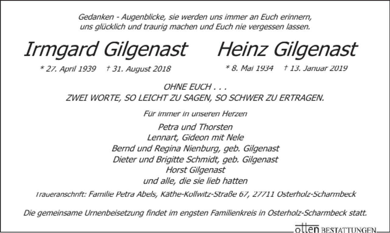 <p>Gedanken - Augenblicke, sie werden uns immer an Euch erinnern,<br />uns glücklich und traurig machen und Euch nie vergessen lassen.</p><p>Irmgard Gilgenast<br />* 27. April 1939</p><p>† 31. August 2018</p><p>Heinz Gilgenast<br />* 8. Mai 1934</p><p>† 13. Januar 2019</p><p>OHNE EUCH . . .<br />ZWEI WORTE, SO LEICHT ZU SAGEN, SO SCHWER ZU ERTRAGEN.<br />Für immer in unseren Herzen</p><p>Petra und Thorsten<br />Lennart, Gideon mit Nele<br />Bernd und Regina Nienburg, geb. Gilgenast<br />Dieter und Brigitte Schmidt, geb. Gilgenast<br />Horst Gilgenast<br />und alle, die sie lieb hatten<br />Traueranschrift: Familie Petra Abels, Käthe-Kollwitz-Straße 67, 27711 Osterholz-Scharmbeck</p><p>Die gemeinsame Urnenbeisetzung findet im engsten Familienkreis in Osterholz-Scharmbeck statt.</p>