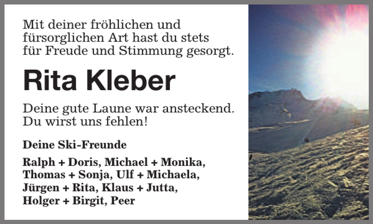 <p>Mit deiner fröhlichen und<br />fürsorglichen Art hast du stets<br />für Freude und Stimmung gesorgt.</p><p>Rita Kleber<br />Deine gute Laune war ansteckend.<br />Du wirst uns fehlen!<br />Deine Ski-Freunde<br />Ralph + Doris, Michael + Monika,<br />Thomas + Sonja, Ulf + Michaela,<br />Jürgen + Rita, Klaus + Jutta,<br />Holger + Birgit, Peer</p>