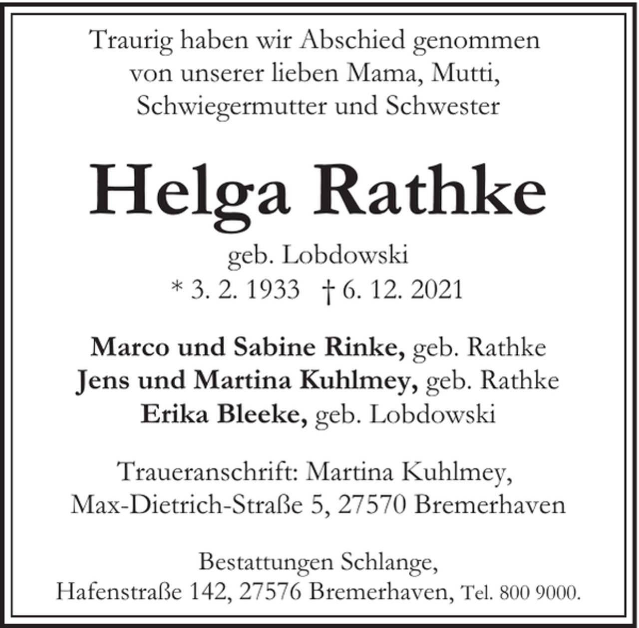 <p>Traurig haben wir Abschied genommen<br />von unserer lieben Mama, Mutti,<br />Schwiegermutter und Schwester</p><p>Helga Rathke<br />geb. Lobdowski<br />* 3. 2. 1933 † 6. 12. 2021</p><p>Marco und Sabine Rinke, geb. Rathke<br />Jens und Martina Kuhlmey, geb. Rathke<br />Erika Bleeke, geb. Lobdowski<br />Traueranschrift: Martina Kuhlmey,<br />Max-Dietrich-Straße 5, 27570 Bremerhaven<br />Bestattungen Schlange,<br />Hafenstraße 142, 27576 Bremerhaven, Tel. 800 9000.</p>