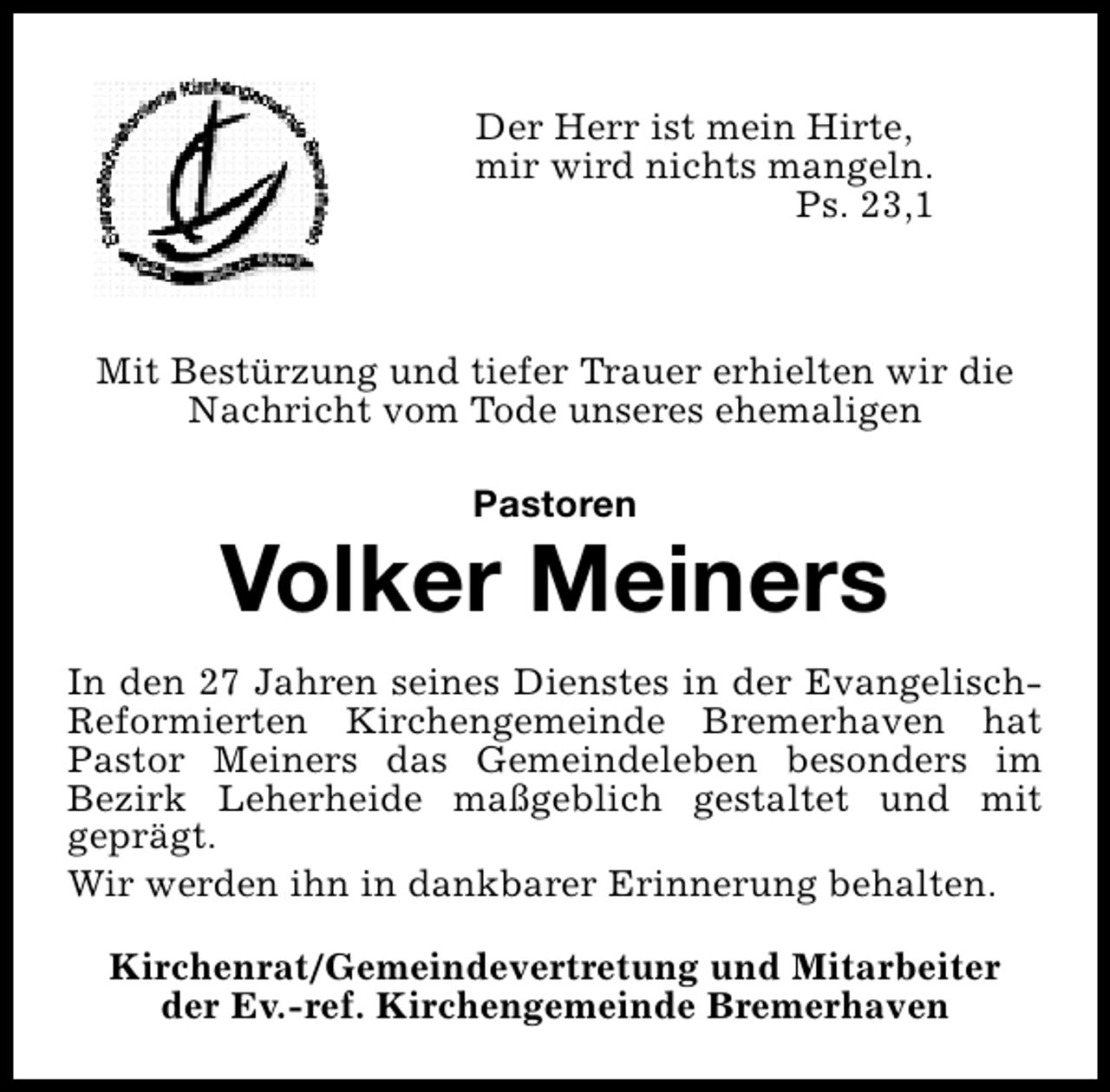 <p>Der Herr ist mein Hirte,<br />mir wird nichts mangeln.<br />Ps. 23,1</p><p>Mit Bestürzung und tiefer Trauer erhielten wir die<br />Nachricht vom Tode unseres ehemaligen<br />Pastoren</p><p>Volker Meiners<br />In den 27 Jahren seines Dienstes in der EvangelischReformierten Kirchengemeinde Bremerhaven hat<br />Pastor Meiners das Gemeindeleben besonders im<br />Bezirk Leherheide maßgeblich gestaltet und mit<br />geprägt.<br />Wir werden ihn in dankbarer Erinnerung behalten.<br />Kirchenrat/Gemeindevertretung und Mitarbeiter<br />der Ev.-ref. Kirchengemeinde Bremerhaven</p>