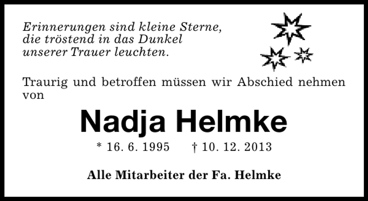 <p>Erinnerungen sind kleine Sterne,<br />die tröstend in das Dunkel<br />unserer Trauer leuchten.<br />Traurig und betroffen müssen wir Abschied nehmen<br />von</p><p>Nadja Helmke<br />* 16. 6. 1995</p><p>† 10. 12. 2013</p><p>Alle Mitarbeiter der Fa. Helmke</p>