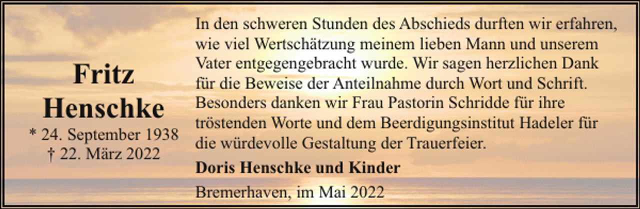 <p>In den schweren Stunden des Abschieds durften wir erfahren,<br />wie viel Wertschätzung meinem lieben Mann und unserem<br />Vater entgegengebracht wurde. Wir sagen herzlichen Dank<br />für die Beweise der Anteilnahme durch Wort und Schrift.<br />Besonders danken wir Frau Pastorin Schridde für ihre<br />tröstenden Worte und dem Beerdigungsinstitut Hadeler für<br />* 24. September 1938 die würdevolle Gestaltung der Trauerfeier.<br />† 22. März 2022<br />Doris Henschke und Kinder<br />Bremerhaven, im Mai 2022</p><p>Fritz<br />Henschke</p>