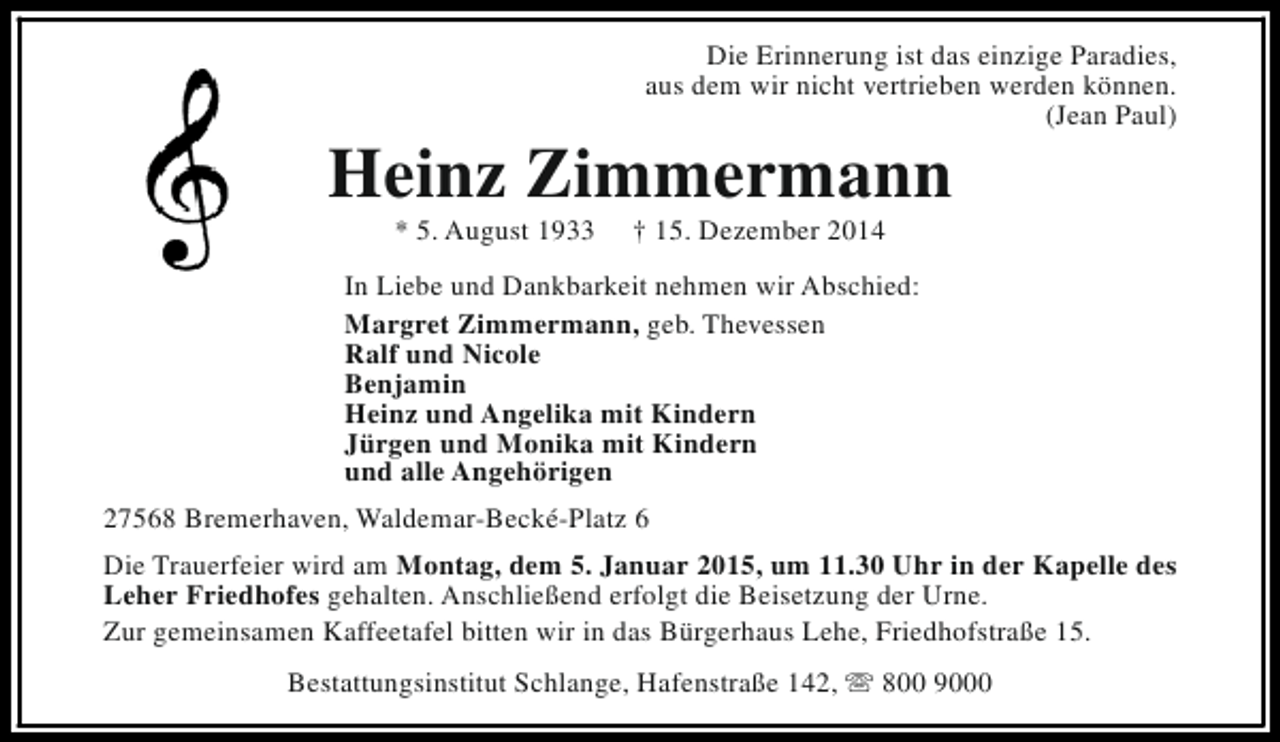 <p>Die Erinnerung ist das einzige Paradies,<br />aus dem wir nicht vertrieben werden können.<br />(Jean Paul)</p><p>Heinz Zimmermann<br />* 5. August 1933</p><p>† 15. Dezember 2014</p><p>In Liebe und Dankbarkeit nehmen wir Abschied:<br />Margret Zimmermann, geb. Thevessen<br />Ralf und Nicole<br />Benjamin<br />Heinz und Angelika mit Kindern<br />Jürgen und Monika mit Kindern<br />und alle Angehörigen<br />27568 Bremerhaven, Waldemar-Becké-Platz 6<br />Die Trauerfeier wird am Montag, dem 5. Januar 2015, um 11.30 Uhr in der Kapelle des<br />Leher Friedhofes gehalten. Anschließend erfolgt die Beisetzung der Urne.<br />Zur gemeinsamen Kaffeetafel bitten wir in das Bürgerhaus Lehe, Friedhofstraße 15.<br />Bestattungsinstitut Schlange, Hafenstraße 142, s 800 9000</p>