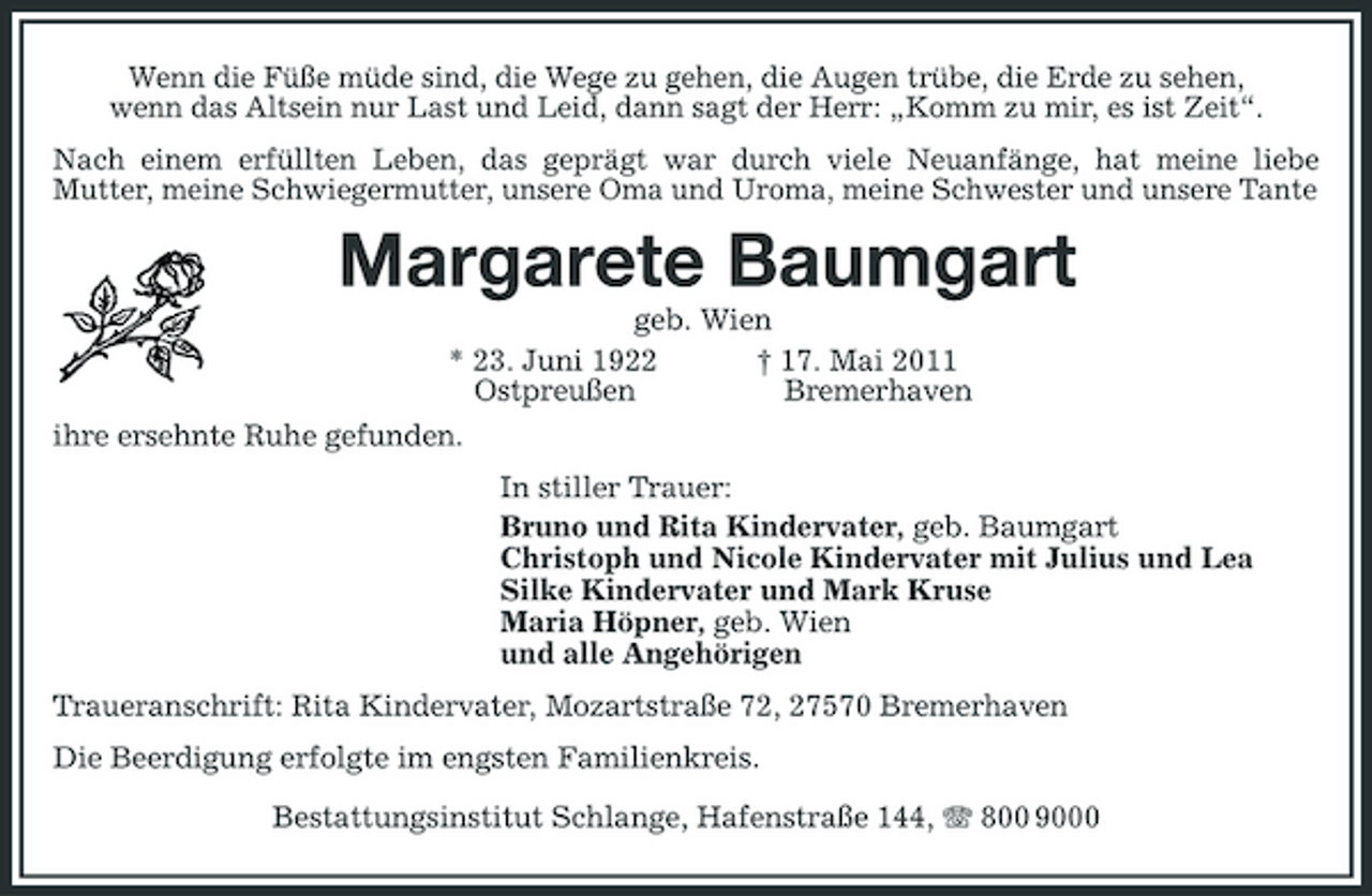<p>Wenn die Füße müde sind, die Wege zu gehen, die Augen trübe, die Erde zu sehen, wenn das Altsein nur Last und Leid, dann sagt der Herr: „Komm zu mir, es ist Zeit“. Nach einem erfüllten Leben, das geprägt war durch viele Neuanfänge, hat meine liebe Mutter, meine Schwiegermutter, unsere Oma und Uroma, meine Schwester und unsere Tante</p><p>Margarete Baumgart<br />geb. Wien * 23. Juni 1922 † 17. Mai 2011 Ostpreußen Bremerhaven ihre ersehnte Ruhe gefunden. In stiller Trauer: Bruno und Rita Kindervater, geb. Baumgart Christoph und Nicole Kindervater mit Julius und Lea Silke Kindervater und Mark Kruse Maria Höpner, geb. Wien und alle Angehörigen Traueranschrift: Rita Kindervater, Mozartstraße 72, 27570 Bremerhaven Die Beerdigung erfolgte im engsten Familienkreis. Bestattungsinstitut Schlange, Hafenstraße 144, 800 9000</p>