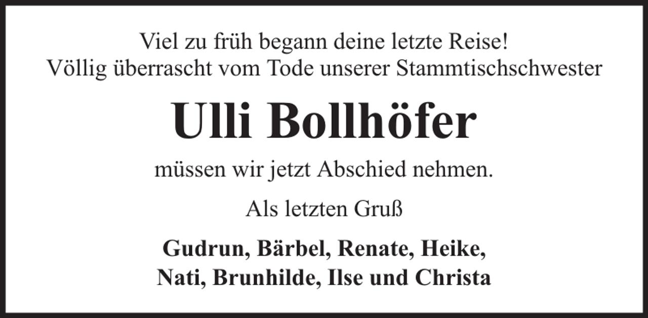 <p>Viel zu früh begann deine letzte Reise!<br />Völlig überrascht vom Tode unserer Stammtischschwester</p><p>Ulli Bollhöfer</p><p>müssen wir jetzt Abschied nehmen.<br />Als letzten Gruß<br />Gudrun, Bärbel, Renate, Heike,<br />Nati, Brunhilde, Ilse und Christa</p>
