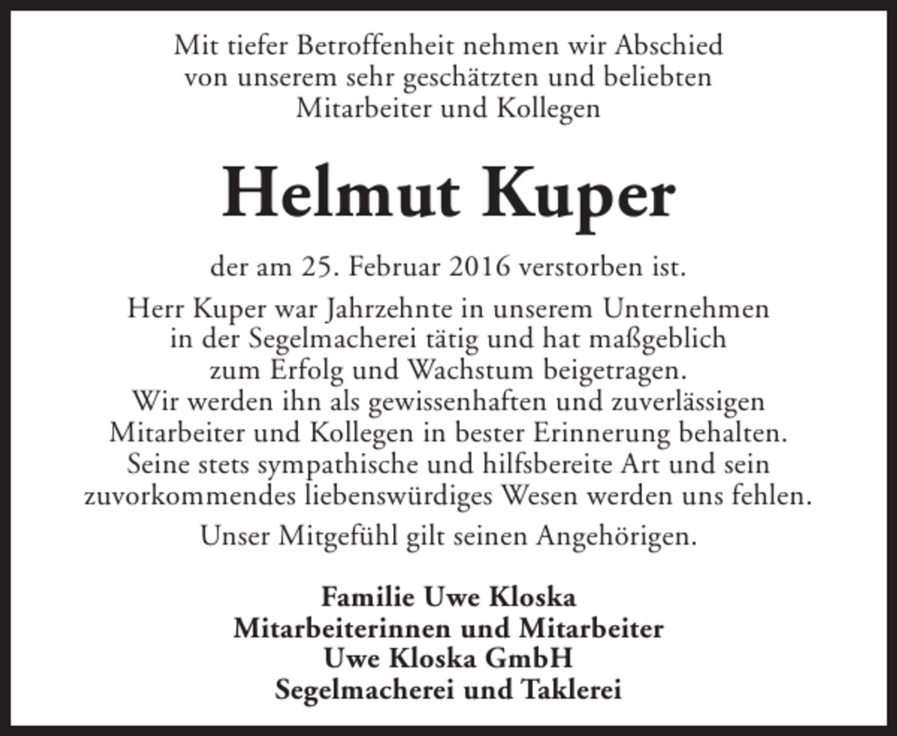 <p>Mit tiefer Betroffenheit nehmen wir Abschied<br />von unserem sehr geschätzten und beliebten<br />Mitarbeiter und Kollegen</p><p>Helmut Kuper<br />der am 25. Februar 2016 verstorben ist.<br />Herr Kuper war Jahrzehnte in unserem Unternehmen<br />in der Segelmacherei tätig und hat maßgeblich<br />zum Erfolg und Wachstum beigetragen.<br />Wir werden ihn als gewissenhaften und zuverlässigen<br />Mitarbeiter und Kollegen in bester Erinnerung behalten.<br />Seine stets sympathische und hilfsbereite Art und sein<br />zuvorkommendes liebenswürdiges Wesen werden uns fehlen.<br />Unser Mitgefühl gilt seinen Angehörigen.<br />Familie Uwe Kloska<br />Mitarbeiterinnen und Mitarbeiter<br />Uwe Kloska GmbH<br />Segelmacherei und Taklerei</p>