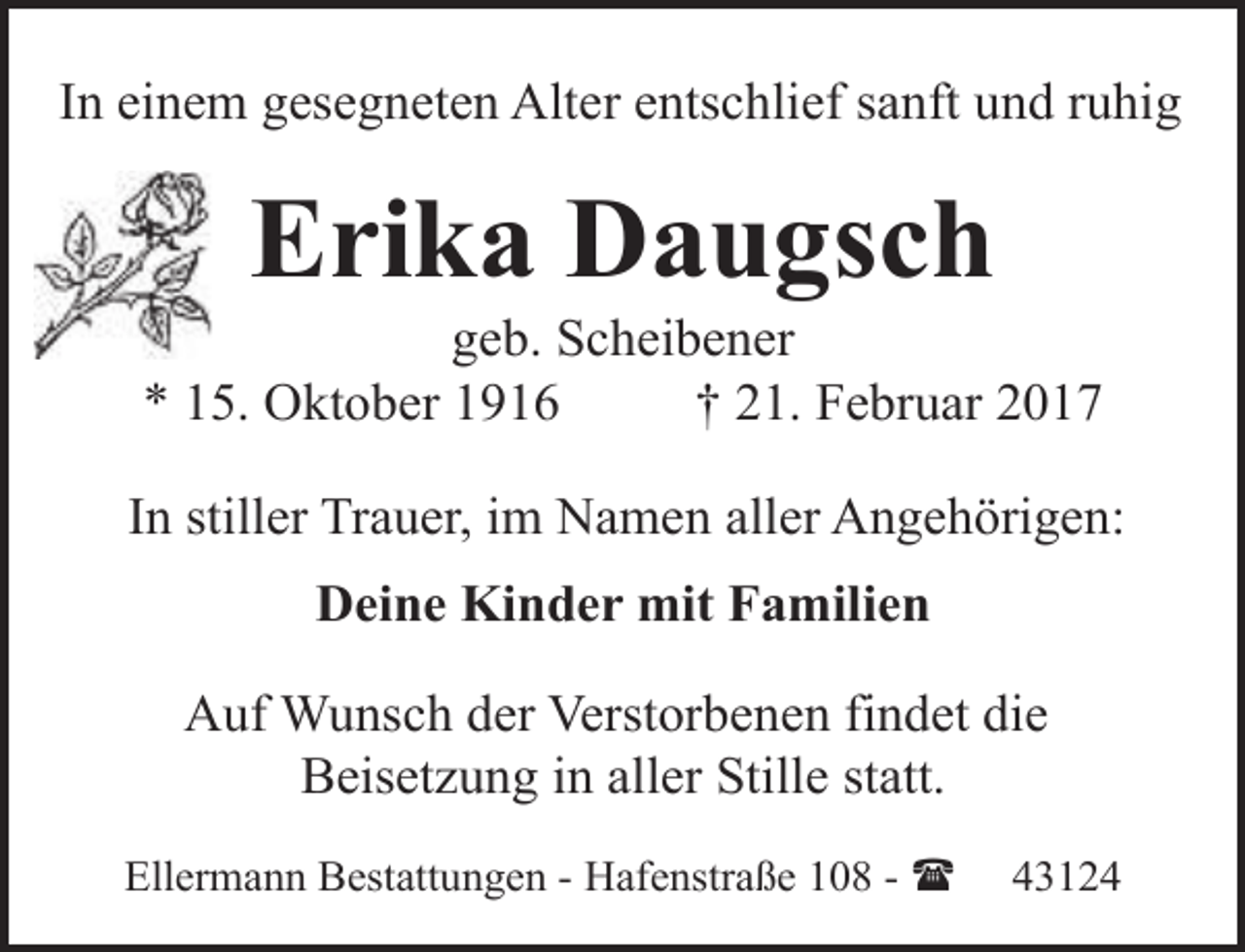 <p>In einem gesegneten Alter entschlief sanft und ruhig</p><p>Erika Daugsch</p><p>geb. Scheibener<br />* 15. Oktober 1916<br />† 21. Februar 2017<br />In stiller Trauer, im Namen aller Angehörigen:<br />Deine Kinder mit Familien<br />Auf Wunsch der Verstorbenen findet die<br />Beisetzung in aller Stille statt.<br />Ellermann Bestattungen - Hafenstraße 108 - (</p><p>43124</p>