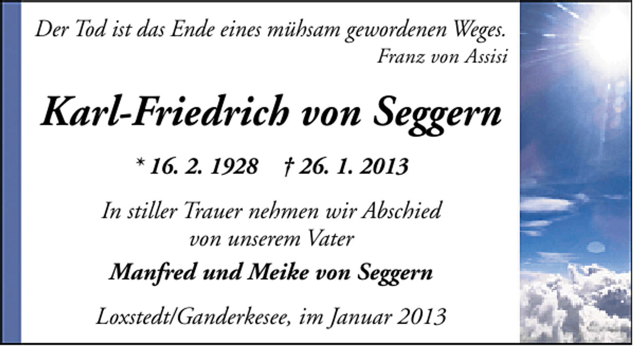 <p>Der Tod ist das Ende eines mühsam gewordenen Weges.</p><p>Franz von Assisi</p><p>Karl-Friedrich von Seggern<br />* 16. 2. 1928 † 26. 1. 2013<br />In stiller Trauer nehmen wir Abschied<br />von unserem Vater<br />Manfred und Meike von Seggern<br />Loxstedt/Ganderkesee, im Januar 2013</p>