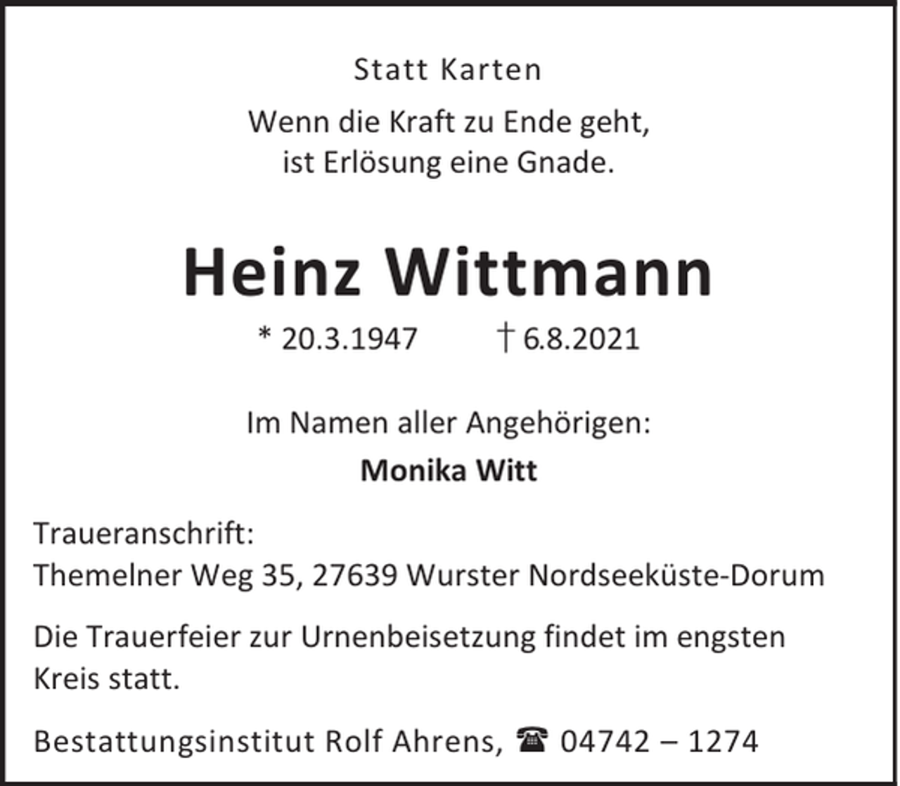 <p>Statt Karten<br />Wenn die Kraft zu Ende geht,<br />ist Erlösung eine Gnade.</p><p>Heinz Wittmann<br />* 20.3.1947</p><p>† 6.8.2021</p><p>Im Namen aller Angehörigen:<br />Monika Witt<br />Traueranschrift:<br />Themelner Weg 35, 27639 Wurster Nordseeküste-Dorum<br />Die Trauerfeier zur Urnenbeisetzung findet im engsten<br />Kreis statt.<br />Bestattungsinstitut Rolf Ahrens, 04742 – 1274</p>