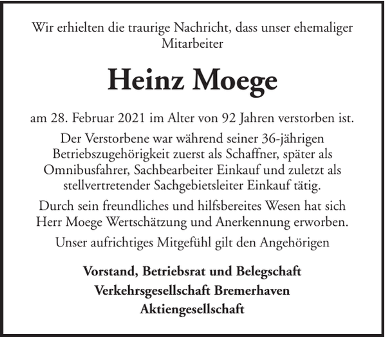 <p>Wir erhielten die traurige Nachricht, dass unser ehemaliger<br />Mitarbeiter</p><p>Heinz Moege<br />am 28. Februar 2021 im Alter von 92 Jahren verstorben ist.<br />Der Verstorbene war während seiner 36-jährigen<br />Betriebszugehörigkeit zuerst als Schaffner, später als<br />Omnibusfahrer, Sachbearbeiter Einkauf und zuletzt als<br />stellvertretender Sachgebietsleiter Einkauf tätig.<br />Durch sein freundliches und hilfsbereites Wesen hat sich<br />Herr Moege Wertschätzung und Anerkennung erworben.<br />Unser aufrichtiges Mitgefühl gilt den Angehörigen<br />Vorstand, Betriebsrat und Belegschaft<br />Verkehrsgesellschaft Bremerhaven<br />Aktiengesellschaft</p>