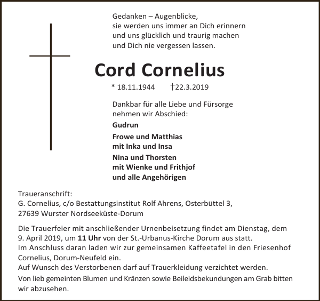 <p>Gedanken – Augenblicke,<br />sie werden uns immer an Dich erinnern<br />und uns glücklich und traurig machen<br />und Dich nie vergessen lassen.</p><p>Cord Cornelius<br />* 18.11.1944</p><p>†22.3.2019</p><p>Dankbar für alle Liebe und Fürsorge<br />nehmen wir Abschied:<br />Gudrun<br />Frowe und Matthias<br />mit Inka und Insa<br />Nina und Thorsten<br />mit Wienke und Frithjof<br />und alle Angehörigen<br />Traueranschrift:<br />G. Cornelius, c/o Bestattungsinstitut Rolf Ahrens, Osterbüttel 3,<br />27639 Wurster Nordseeküste-Dorum<br />Die Trauerfeier mit anschließender Urnenbeisetzung findet am Dienstag, dem<br />9. April 2019, um 11 Uhr von der St.-Urbanus-Kirche Dorum aus statt.<br />Im Anschluss daran laden wir zur gemeinsamen Kaffeetafel in den Friesenhof<br />Cornelius, Dorum-Neufeld ein.<br />Auf Wunsch des Verstorbenen darf auf Trauerkleidung verzichtet werden.<br />Von lieb gemeinten Blumen und Kränzen sowie Beileidsbekundungen am Grab bitten<br />wir abzusehen.</p>
