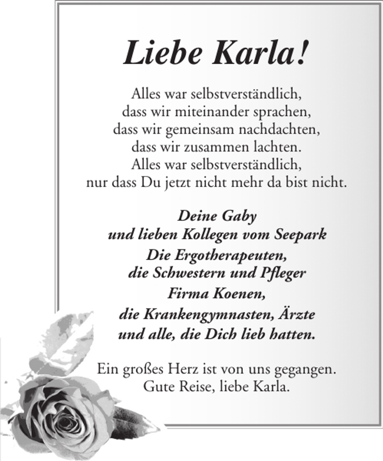 <p>Liebe Karla!<br />Alles war selbstverständlich,<br />dass wir miteinander sprachen,<br />dass wir gemeinsam nachdachten,<br />dass wir zusammen lachten.<br />Alles war selbstverständlich,<br />nur dass Du jetzt nicht mehr da bist nicht.<br />Deine Gaby<br />und lieben Kollegen vom Seepark<br />Die Ergotherapeuten,<br />die Schwestern und Pfleger<br />Firma Koenen,<br />die Krankengymnasten, Ärzte<br />und alle, die Dich lieb hatten.<br />Ein großes Herz ist von uns gegangen.<br />Gute Reise, liebe Karla.</p>