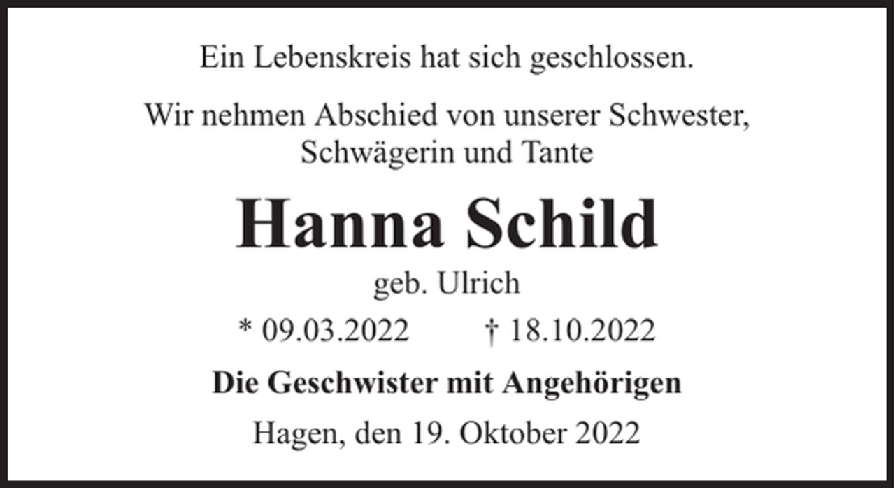 <p>Ein Lebenskreis hat sich geschlossen.<br />Wir nehmen Abschied von unserer Schwester,<br />Schwägerin und Tante</p><p>Hanna Schild<br />geb. Ulrich<br />* 09.03.2022<br />† 18.10.2022</p><p>Die Geschwister mit Angehörigen<br />Hagen, den 19. Oktober 2022</p>