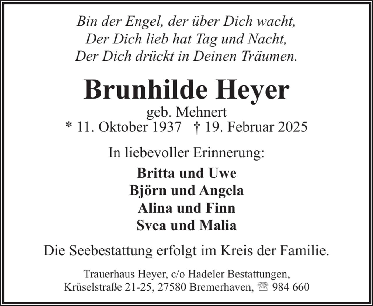 <p>Bin der Engel, der über Dich wacht,<br />Der Dich lieb hat Tag und Nacht,<br />Der Dich drückt in Deinen Träumen.</p><p>Brunhilde Heyer</p><p>geb. Mehnert<br />* 11. Oktober 1937 † 19. Februar 2025<br />In liebevoller Erinnerung:<br />Britta und Uwe<br />Björn und Angela<br />Alina und Finn<br />Svea und Malia<br />Die Seebestattung erfolgt im Kreis der Familie.<br />Trauerhaus Heyer, c/o Hadeler Bestattungen,<br />Krüselstraße 21-25, 27580 Bremerhaven, ' 984 660</p>