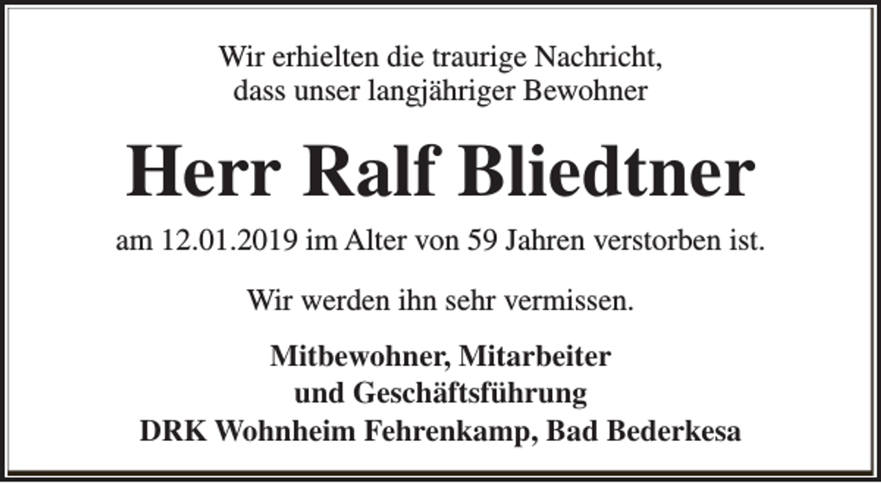 <p>Wir erhielten die traurige Nachricht,<br />dass unser langjähriger Bewohner</p><p>Herr Ralf Bliedtner</p><p>am 12.01.2019 im Alter von 59 Jahren verstorben ist.<br />Wir werden ihn sehr vermissen.<br />Mitbewohner, Mitarbeiter<br />und Geschäftsführung<br />DRK Wohnheim Fehrenkamp, Bad Bederkesa</p>