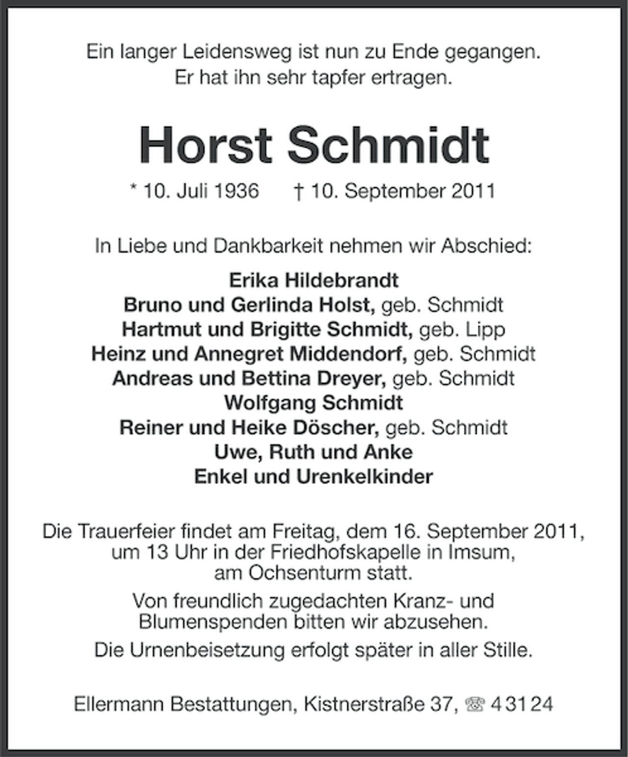 <p>Ein langer Leidensweg ist nun zu Ende gegangen.<br />Er hat ihn sehr tapfer ertragen.</p><p>Horst Schmidt<br />* 10. Juli 1936</p><p>† 10. September 2011</p><p>In Liebe und Dankbarkeit nehmen wir Abschied:<br />Erika Hildebrandt<br />Bruno und Gerlinda Holst, geb. Schmidt<br />Hartmut und Brigitte Schmidt, geb. Lipp<br />Heinz und Annegret Middendorf, geb. Schmidt<br />Andreas und Bettina Dreyer, geb. Schmidt<br />Wolfgang Schmidt<br />Reiner und Heike Döscher, geb. Schmidt<br />Uwe, Ruth und Anke<br />Enkel und Urenkelkinder<br />Die Trauerfeier findet am Freitag, dem 16. September 2011,<br />um 13 Uhr in der Friedhofskapelle in Imsum,<br />am Ochsenturm statt.<br />Von freundlich zugedachten Kranz- und<br />Blumenspenden bitten wir abzusehen.<br />Die Urnenbeisetzung erfolgt später in aller Stille.<br />Ellermann Bestattungen, Kistnerstraße 37, 4 31 24</p>
