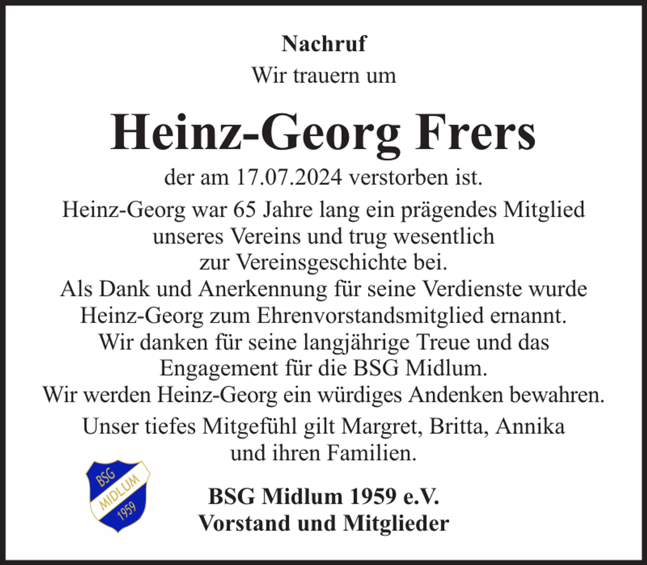 <p>Nachruf<br />Wir trauern um</p><p>Heinz-Georg Frers</p><p>der am 17.07.2024 verstorben ist.<br />Heinz-Georg war 65 Jahre lang ein prägendes Mitglied<br />unseres Vereins und trug wesentlich<br />zur Vereinsgeschichte bei.<br />Als Dank und Anerkennung für seine Verdienste wurde<br />Heinz-Georg zum Ehrenvorstandsmitglied ernannt.<br />Wir danken für seine langjährige Treue und das<br />Engagement für die BSG Midlum.<br />Wir werden Heinz-Georg ein würdiges Andenken bewahren.<br />Unser tiefes Mitgefühl gilt Margret, Britta, Annika<br />und ihren Familien.<br />BSG Midlum 1959 e.V.<br />Vorstand und Mitglieder</p>