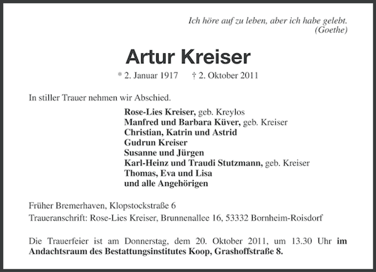 <p>Ich höre auf zu leben, aber ich habe gelebt.<br />(Goethe)</p><p>Artur Kreiser<br />* 2. Januar 1917</p><p>† 2. Oktober 2011</p><p>In stiller Trauer nehmen wir Abschied.<br />Rose-Lies Kreiser, geb. Kreylos<br />Manfred und Barbara Küver, geb. Kreiser<br />Christian, Katrin und Astrid<br />Gudrun Kreiser<br />Susanne und Jürgen<br />Karl-Heinz und Traudi Stutzmann, geb. Kreiser<br />Thomas, Eva und Lisa<br />und alle Angehörigen<br />Früher Bremerhaven, Klopstockstraße 6<br />Traueranschrift: Rose-Lies Kreiser, Brunnenallee 16, 53332 Bornheim-Roisdorf<br />Die Trauerfeier ist am Donnerstag, dem 20. Oktober 2011, um 13.30 Uhr im<br />Andachtsraum des Bestattungsinstitutes Koop, Grashoffstraße 8.</p>