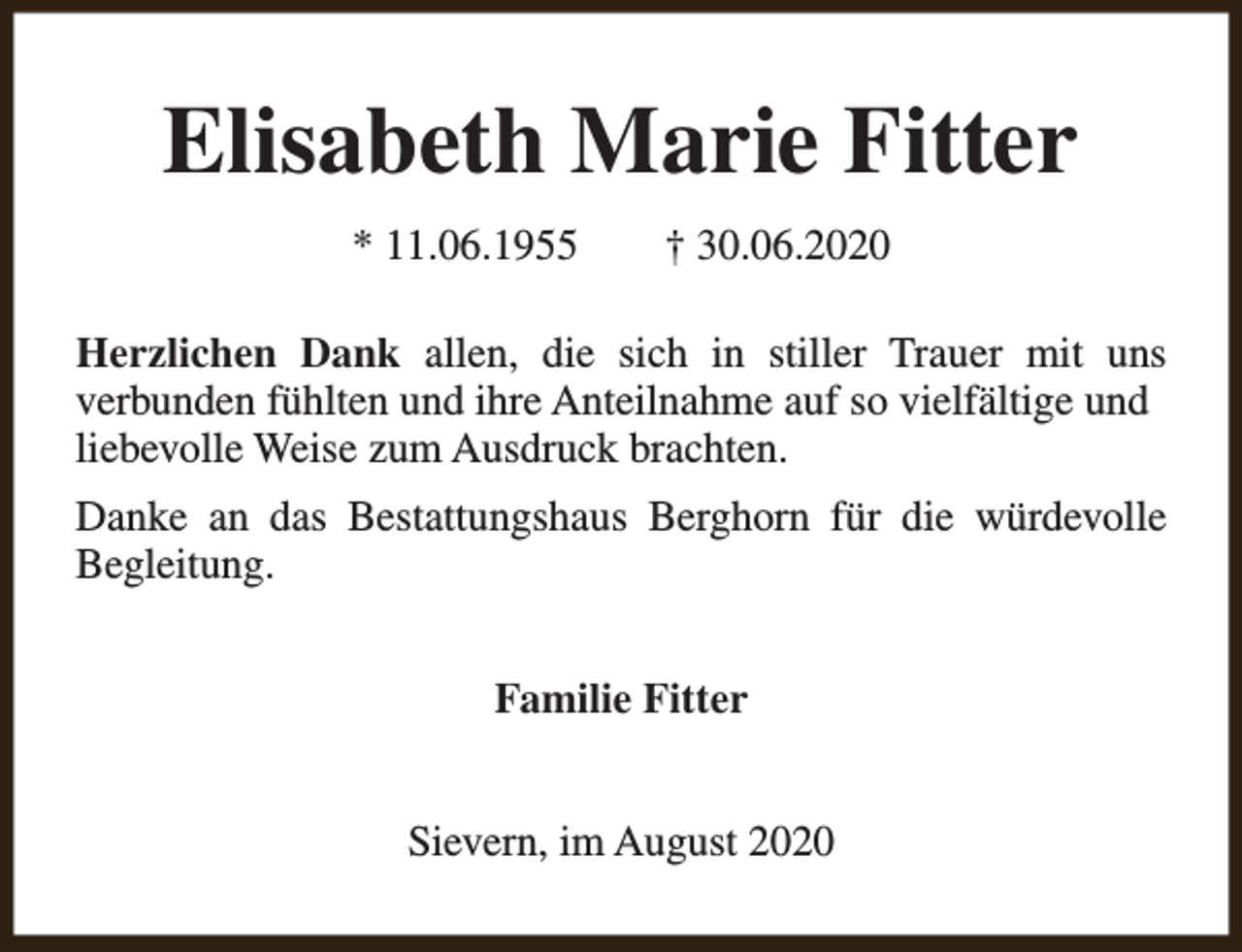 <p>Elisabeth Marie Fitter<br />* 11.06.1955</p><p>† 30.06.2020</p><p>Herzlichen Dank allen, die sich in stiller Trauer mit uns<br />verbunden fühlten und ihre Anteilnahme auf so vielfältige und<br />liebevolle Weise zum Ausdruck brachten.<br />Danke an das Bestattungshaus Berghorn für die würdevolle<br />Begleitung.<br />Familie Fitter<br />Sievern, im August 2020</p>