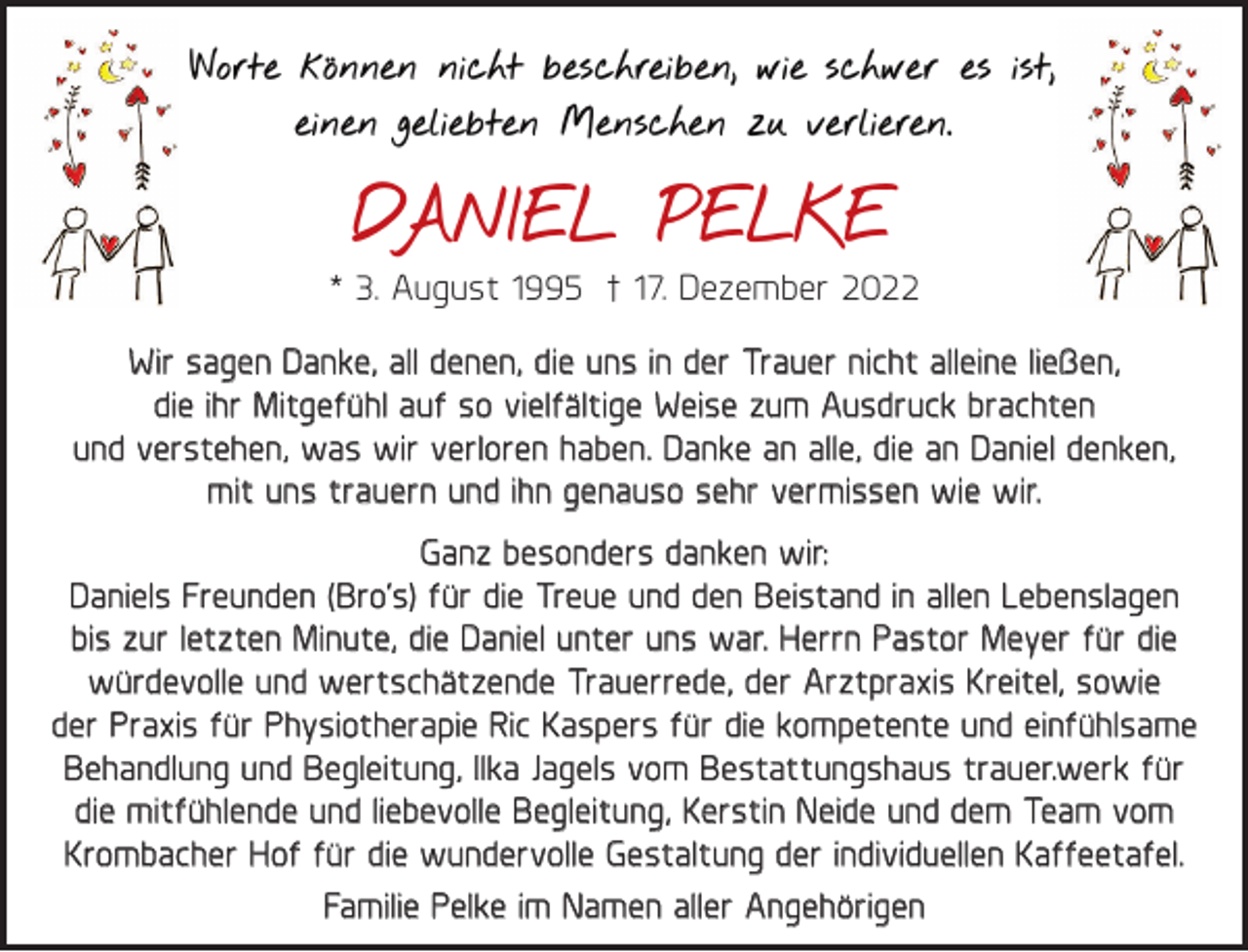<p>Worte können nicht beschreiben, wie schwer es ist,<br />einen geliebten Menschen zu verlieren.</p><p>DANIEL PELKE<br />* 3. August 1995 † 17. Dezember 2022<br />Wir sagen Danke, all denen, die uns in der Trauer nicht alleine ließen,<br />die ihr Mitgefühl auf so vielfältige Weise zum Ausdruck brachten<br />und verstehen, was wir verloren haben. Danke an alle, die an Daniel denken,<br />mit uns trauern und ihn genauso sehr vermissen wie wir.<br />Ganz besonders danken wir:<br />Daniels Freunden (Bro‘s) für die Treue und den Beistand in allen Lebenslagen<br />bis zur letzten Minute, die Daniel unter uns war. Herrn Pastor Meyer für die<br />würdevolle und wertschätzende Trauerrede, der Arztpraxis Kreitel, sowie<br />der Praxis für Physiotherapie Ric Kaspers für die kompetente und einfühlsame<br />Behandlung und Begleitung, Ilka Jagels vom Bestattungshaus trauer.werk für<br />die mitfühlende und liebevolle Begleitung, Kerstin Neide und dem Team vom<br />Krombacher Hof für die wundervolle Gestaltung der individuellen Kaffeetafel.<br />Familie Pelke im Namen aller Angehörigen</p>