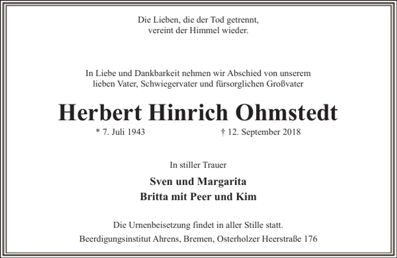 <p>Die Lieben, die der Tod getrennt,<br />vereint der Himmel wieder.</p><p>In Liebe und Dankbarkeit nehmen wir Abschied von unserem<br />lieben Vater, Schwiegervater und fürsorglichen Großvater</p><p>Herbert Hinrich Ohmstedt<br />* 7. Juli 1943</p><p>† 12. September 2018</p><p>In stiller Trauer</p><p>Sven und Margarita<br />Britta mit Peer und Kim<br />Die Urnenbeisetzung findet in aller Stille statt.<br />Beerdigungsinstitut Ahrens, Bremen, Osterholzer Heerstraße 176</p>