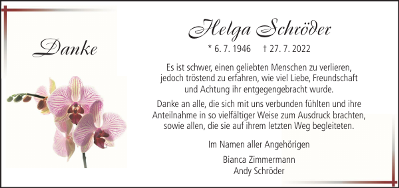 <p>Danke</p><p>Helga Schröder<br />* 6. 7. 1946</p><p>† 27. 7. 2022</p><p>Es ist schwer, einen geliebten Menschen zu verlieren,<br />jedoch tröstend zu erfahren, wie viel Liebe, Freundschaft<br />und Achtung ihr entgegengebracht wurde.<br />Danke an alle, die sich mit uns verbunden fühlten und ihre<br />Anteilnahme in so vielfältiger Weise zum Ausdruck brachten,<br />sowie allen, die sie auf ihrem letzten Weg begleiteten.<br />Im Namen aller Angehörigen<br />Bianca Zimmermann<br />Andy Schröder</p>