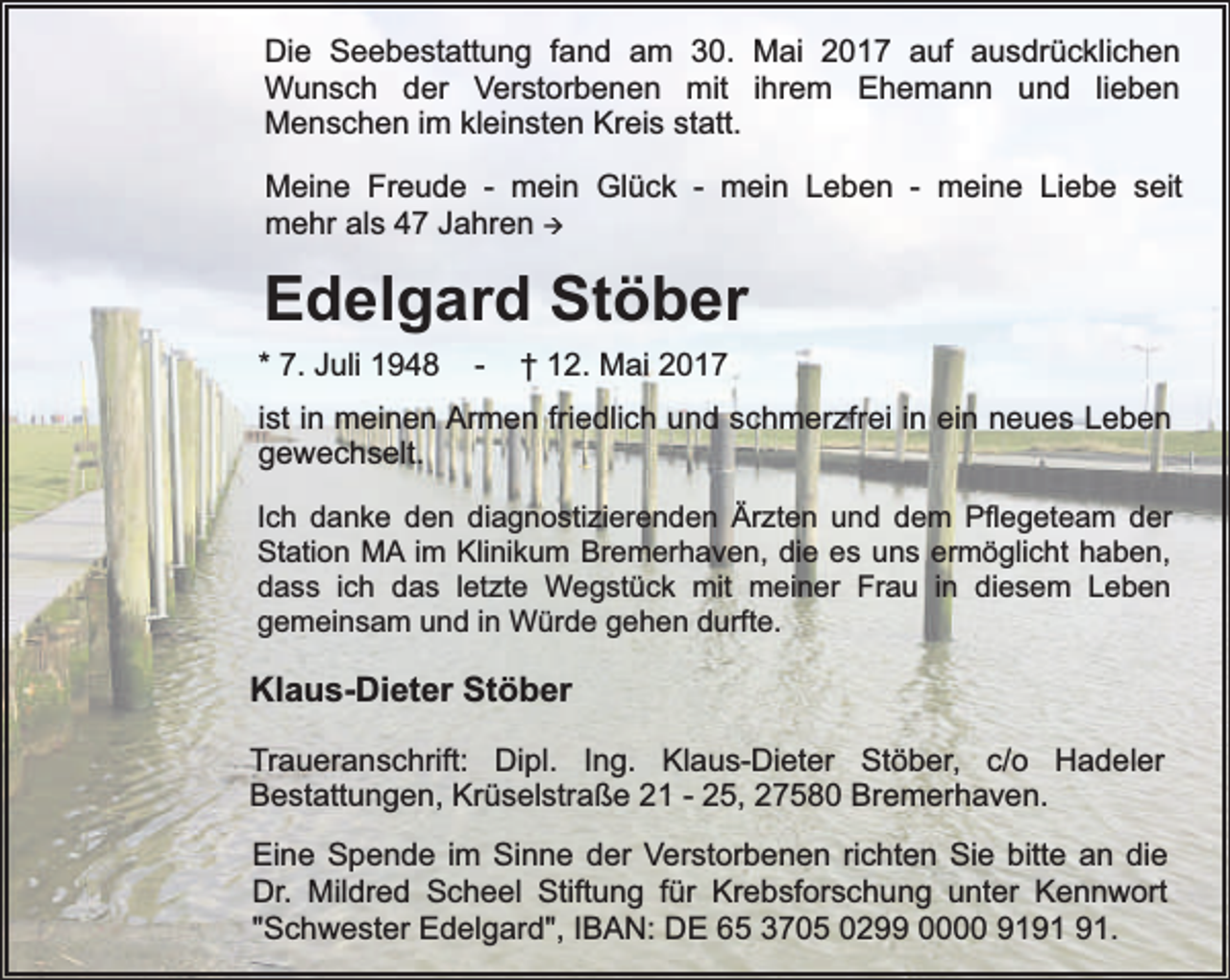 <p>Die Seebestattung fand am 30. Mai 2017 auf ausdrücklichen<br />Wunsch der Verstorbenen mit ihrem Ehemann und lieben<br />Menschen im kleinsten Kreis statt.<br />Meine Freude - mein Glück - mein Leben - meine Liebe seit<br />mehr als 47 Jahren à</p><p>Edelgard Stöber<br />* 7. Juli 1948</p><p>-</p><p>† 12. Mai 2017</p><p>ist in meinen Armen friedlich und schmerzfrei in ein neues Leben<br />gewechselt.<br />Ich danke den diagnostizierenden Ärzten und dem Pflegeteam der<br />Station MA im Klinikum Bremerhaven, die es uns ermöglicht haben,<br />dass ich das letzte Wegstück mit meiner Frau in diesem Leben<br />gemeinsam und in Würde gehen durfte.</p><p>Klaus-Dieter Stöber<br />Traueranschrift: Dipl. Ing. Klaus-Dieter Stöber, c/o Hadeler<br />Bestattungen, Krüselstraße 21 - 25, 27580 Bremerhaven.<br />Eine Spende im Sinne der Verstorbenen richten Sie bitte an die<br />Dr. Mildred Scheel Stiftung für Krebsforschung unter Kennwort<br />"Schwester Edelgard", IBAN: DE 65 3705 0299 0000 91.</p>