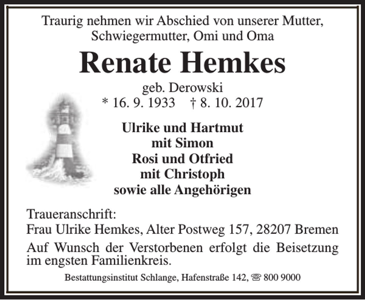 <p>Traurig nehmen wir Abschied von unserer Mutter,<br />Schwiegermutter, Omi und Oma</p><p>Renate Hemkes<br />geb. Derowski<br />* 16. 9. 1933 † 8. 10. 2017<br />Ulrike und Hartmut<br />mit Simon<br />Rosi und Otfried<br />mit Christoph<br />sowie alle Angehörigen</p><p>Traueranschrift:<br />Frau Ulrike Hemkes, Alter Postweg 157, 28207 Bremen<br />Auf Wunsch der Verstorbenen erfolgt die Beisetzung<br />im engsten Familienkreis.<br />Bestattungsinstitut Schlange, Hafenstraße 142, s 800 9000</p>