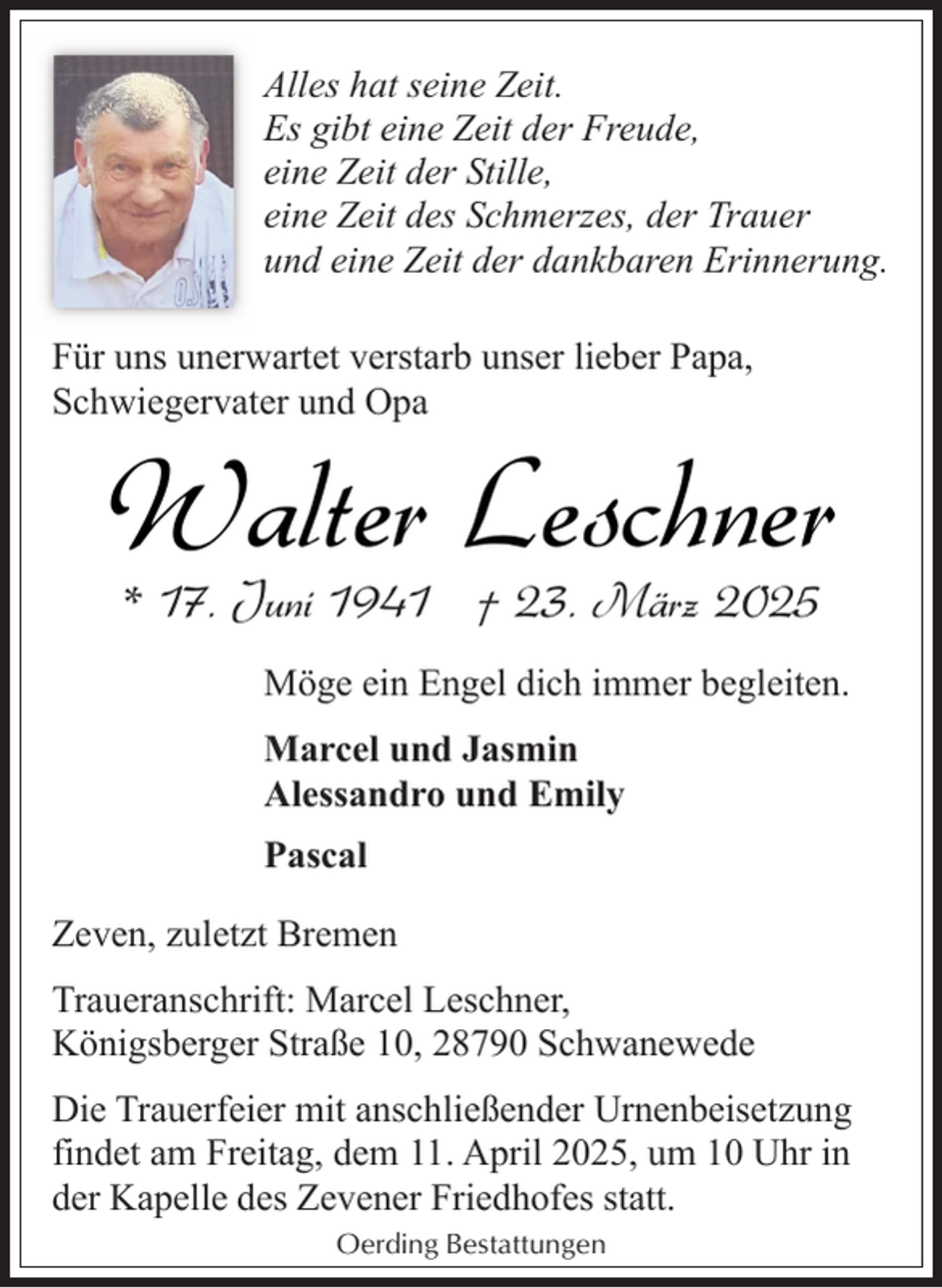 <p>Alles hat seine Zeit.<br />Es gibt eine Zeit der Freude,<br />eine Zeit der Stille,<br />eine Zeit des Schmerzes, der Trauer<br />und eine Zeit der dankbaren Erinnerung.<br />Für uns unerwartet verstarb unser lieber Papa,<br />Schwiegervater und Opa</p><p>Walter Leschner<br />* 17. Juni 1941 † 23. März 2025</p><p>Möge ein Engel dich immer begleiten.<br />Marcel und Jasmin<br />Alessandro und Emily<br />Pascal<br />Zeven, zuletzt Bremen<br />Traueranschrift: Marcel Leschner,<br />Königsberger Straße 10, 28790 Schwanewede<br />Die Trauerfeier mit anschließender Urnenbeisetzung<br />findet am Freitag, dem 11. April 2025, um 10 Uhr in<br />der Kapelle des Zevener Friedhofes statt.<br />Oerding Bestattungen</p>