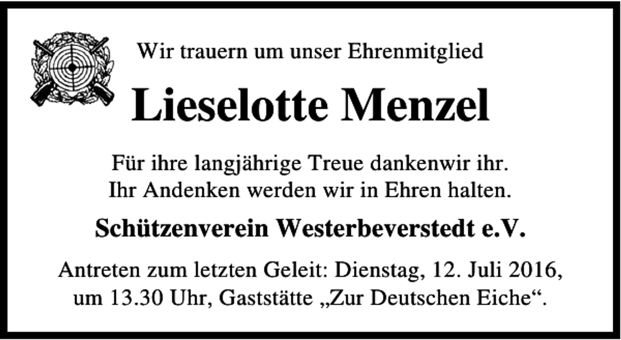 <p>Wir trauern um unser Ehrenmitglied</p><p>Lieselotte Menzel<br />Für ihre langjährige Treue dankenwir ihr.<br />Ihr Andenken werden wir in Ehren halten.</p><p>Schützenverein Westerbeverstedt e.V.<br />Antreten zum letzten Geleit: Dienstag, 12. Juli 2016,<br />um 13.30 Uhr, Gaststätte „Zur Deutschen Eiche“.</p>