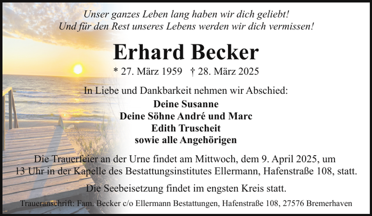 <p>Unser ganzes Leben lang haben wir dich geliebt!<br />Und für den Rest unseres Lebens werden wir dich vermissen!</p><p>Erhard Becker</p><p>* 27. März 1959 † 28. März 2025</p><p>In Liebe und Dankbarkeit nehmen wir Abschied:<br />Deine Susanne<br />Deine Söhne André und Marc<br />Edith Truscheit<br />sowie alle Angehörigen<br />Die Trauerfeier an der Urne findet am Mittwoch, dem 9. April 2025, um<br />13 Uhr in der Kapelle des Bestattungsinstitutes Ellermann, Hafenstraße 108, statt.<br />Die Seebeisetzung findet im engsten Kreis statt.<br />Traueranschrift: Fam. Becker c/o Ellermann Bestattungen, Hafenstraße 108, 27576 Bremerhaven</p>