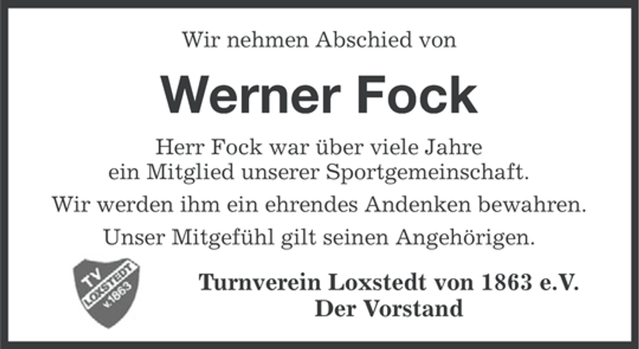 <p>Wir nehmen Abschied von</p><p>Werner Fock<br />Herr Fock war über viele Jahre<br />ein Mitglied unserer Sportgemeinschaft.<br />Wir werden ihm ein ehrendes Andenken bewahren.<br />Unser Mitgefühl gilt seinen Angehörigen.</p><p>Turnverein Loxstedt von 1863 e.V.<br />Der Vorstand</p>