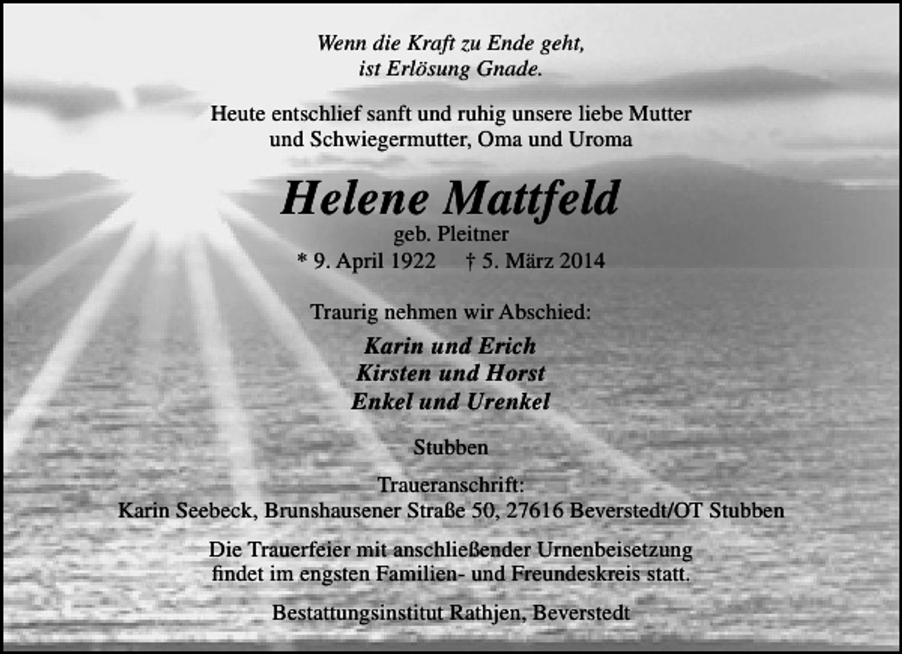<p>Wenn die Kraft zu Ende geht,<br />ist Erlösung Gnade.<br />Heute entschlief sanft und ruhig unsere liebe Mutter<br />und Schwiegermutter, Oma und Uroma</p><p>Helene Mattfeld<br />geb. Pleitner<br />* 9. April 1922 † 5. März 2014<br />Traurig nehmen wir Abschied:</p><p>Karin und Erich<br />Kirsten und Horst<br />Enkel und Urenkel<br />Stubben<br />Traueranschrift:<br />Karin Seebeck, Brunshausener Straße 50, 27616 Beverstedt/OT Stubben<br />Die Trauerfeier mit anschließender Urnenbeisetzung<br />findet im engsten Familien- und Freundeskreis statt.<br />Bestattungsinstitut Rathjen, Beverstedt</p>