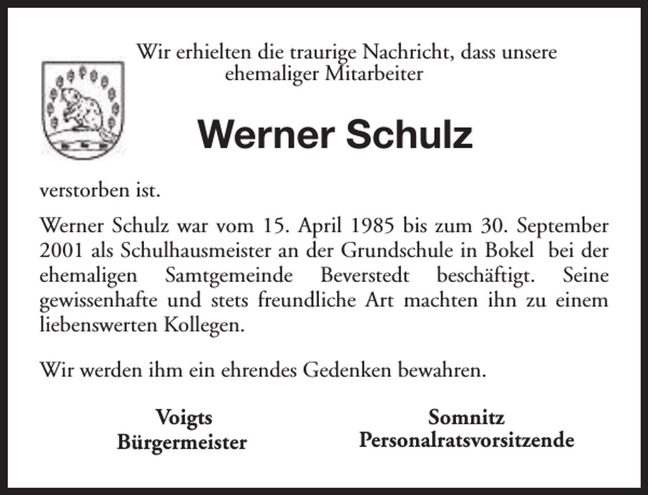 <p>Wir erhielten die traurige Nachricht, dass unsere<br />ehemaliger Mitarbeiter</p><p>Werner Schulz<br />verstorben ist.<br />Werner Schulz war vom 15. April 1985 bis zum 30. September<br />2001 als Schulhausmeister an der Grundschule in Bokel bei der<br />ehemaligen Samtgemeinde Beverstedt beschäftigt. Seine<br />gewissenhafte und stets freundliche Art machten ihn zu einem<br />liebenswerten Kollegen.<br />Wir werden ihm ein ehrendes Gedenken bewahren.<br />Voigts<br />Bürgermeister</p><p>Somnitz<br />Personalratsvorsitzende</p>