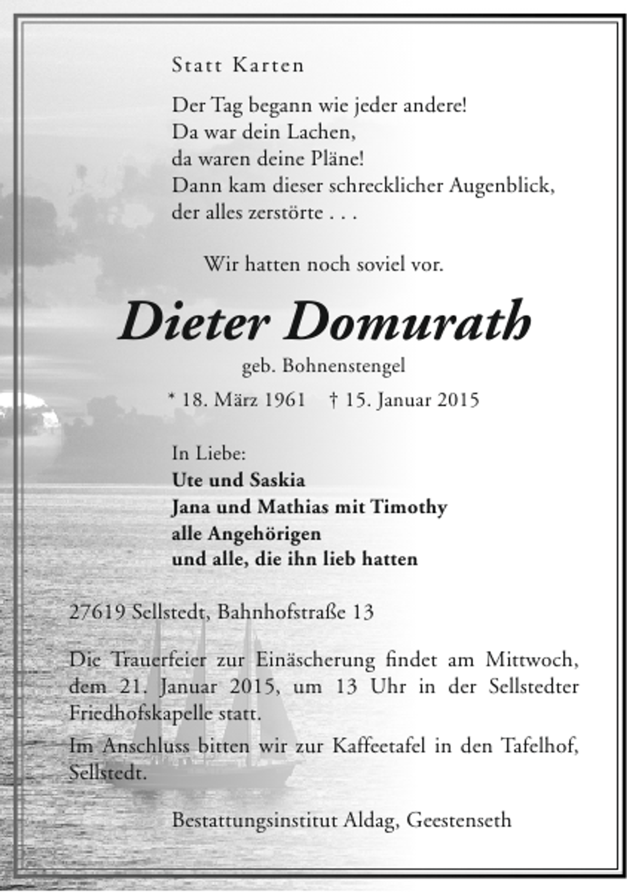 <p>Sta t t K a r t e n<br />Der Tag begann wie jeder andere!<br />Da war dein Lachen,<br />da waren deine Pläne!<br />Dann kam dieser schrecklicher Augenblick,<br />der alles zerstörte . . .<br />Wir hatten noch soviel vor.</p><p>Dieter Domurath<br />geb. Bohnenstengel</p><p>* 18. März 1961</p><p>† 15. Januar 2015</p><p>In Liebe:<br />Ute und Saskia<br />Jana und Mathias mit Timothy<br />alle Angehörigen<br />und alle, die ihn lieb hatten</p><p>27619 Sellstedt, Bahnhofstraße 13<br />Die Trauerfeier zur Einäscherung findet am Mittwoch,<br />dem 21. Januar 2015, um 13 Uhr in der Sellstedter<br />Friedhofskapelle statt.<br />Im Anschluss bitten wir zur Kaffeetafel in den Tafelhof,<br />Sellstedt.<br />Bestattungsinstitut Aldag, Geestenseth</p>