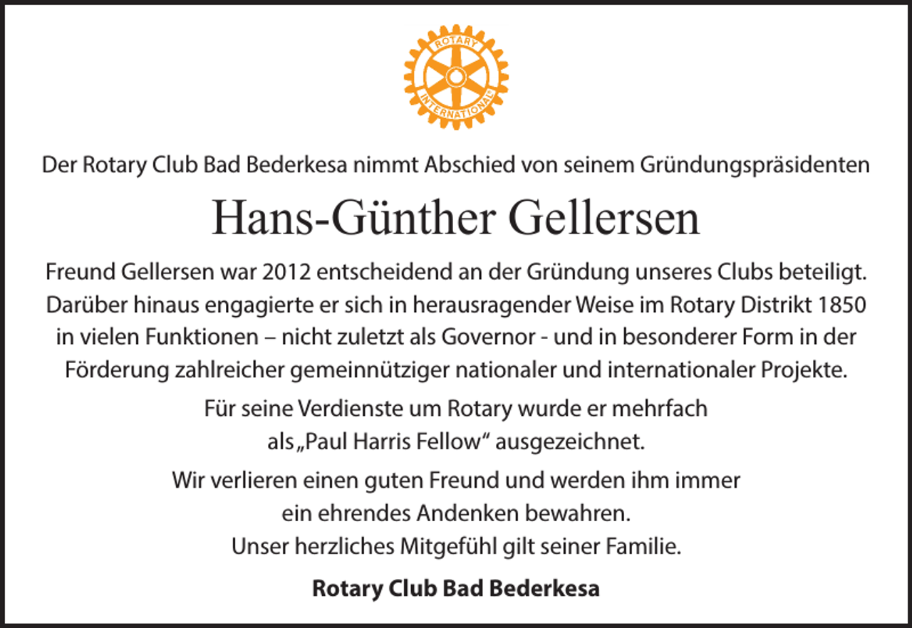 <p>Der Rotary Club Bad Bederkesa nimmt Abschied von seinem Gründungspräsidenten</p><p>Hans-Günther Gellersen<br />Freund Gellersen war 2012 entscheidend an der Gründung unseres Clubs beteiligt.<br />Darüber hinaus engagierte er sich in herausragender Weise im Rotary Distrikt 1850<br />in vielen Funktionen – nicht zuletzt als Governor - und in besonderer Form in der<br />Förderung zahlreicher gemeinnütziger nationaler und internationaler Projekte.<br />Für seine Verdienste um Rotary wurde er mehrfach<br />als„Paul Harris Fellow“ ausgezeichnet.<br />Wir verlieren einen guten Freund und werden ihm immer<br />ein ehrendes Andenken bewahren.<br />Unser herzliches Mitgefühl gilt seiner Familie.<br />Rotary Club Bad Bederkesa</p>