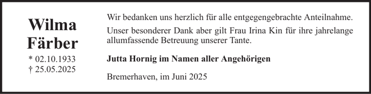 <p>Wilma<br />Färber</p><p>Wir bedanken uns herzlich für alle entgegengebrachte Anteilnahme.<br />Unser besonderer Dank aber gilt Frau Irina Kin für ihre jahrelange<br />allumfassende Betreuung unserer Tante.</p><p>* 02.10.1933<br />† 25.05.2025</p><p>Jutta Hornig im Namen aller Angehörigen<br />Bremerhaven, im Juni 2025</p>