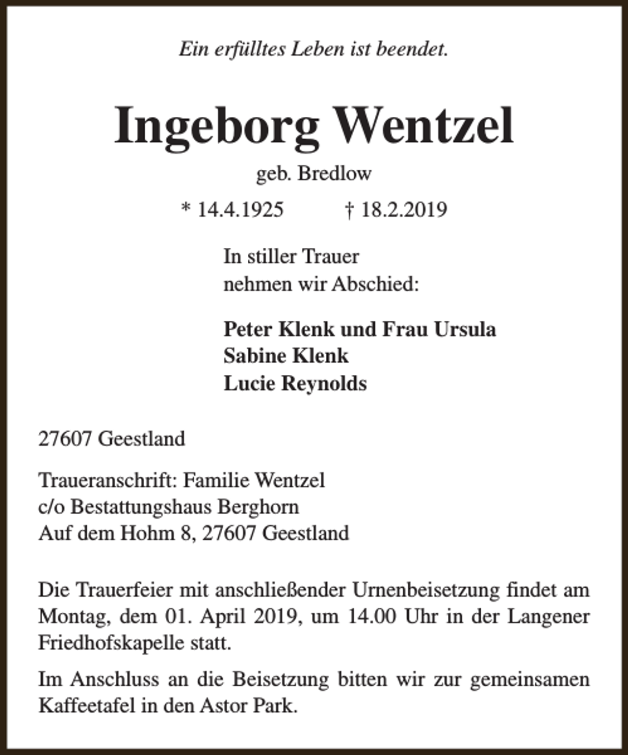 <p>Ein erfülltes Leben ist beendet.</p><p>Ingeborg Wentzel<br />geb. Bredlow</p><p>* 14.4.1925</p><p>† 18.2.2019</p><p>In stiller Trauer<br />nehmen wir Abschied:<br />Peter Klenk und Frau Ursula<br />Sabine Klenk<br />Lucie Reynolds<br />27607 Geestland<br />Traueranschrift: Familie Wentzel<br />c/o Bestattungshaus Berghorn<br />Auf dem Hohm 8, 27607 Geestland<br />Die Trauerfeier mit anschließender Urnenbeisetzung findet am<br />Montag, dem 01. April 2019, um 14.00 Uhr in der Langener<br />Friedhofskapelle statt.<br />Im Anschluss an die Beisetzung bitten wir zur gemeinsamen<br />Kaffeetafel in den Astor Park.</p>