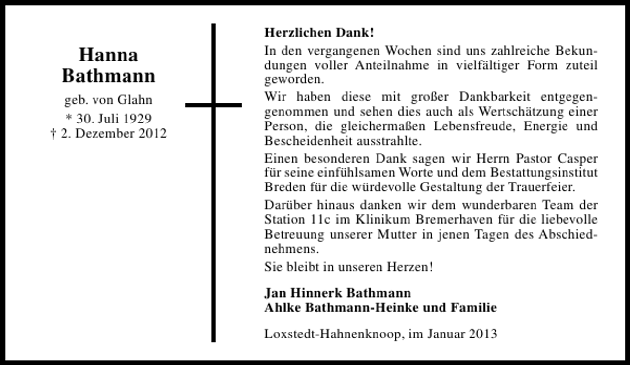 <p>Hanna<br />Bathmann<br />geb. von Glahn<br />* 30. Juli 1929<br />† 2. Dezember 2012</p><p>Herzlichen Dank!<br />In den vergangenen Wochen sind uns zahlreiche Bekundungen voller Anteilnahme in vielfältiger Form zuteil<br />geworden.<br />Wir haben diese mit großer Dankbarkeit entgegengenommen und sehen dies auch als Wertschätzung einer<br />Person, die gleichermaßen Lebensfreude, Energie und<br />Bescheidenheit ausstrahlte.<br />Einen besonderen Dank sagen wir Herrn Pastor Casper<br />für seine einfühlsamen Worte und dem Bestattungsinstitut<br />Breden für die würdevolle Gestaltung der Trauerfeier.<br />Darüber hinaus danken wir dem wunderbaren Team der<br />Station 11c im Klinikum Bremerhaven für die liebevolle<br />Betreuung unserer Mutter in jenen Tagen des Abschiednehmens.<br />Sie bleibt in unseren Herzen!<br />Jan Hinnerk Bathmann<br />Ahlke Bathmann-Heinke und Familie<br />Loxstedt-Hahnenknoop, im Januar 2013</p>